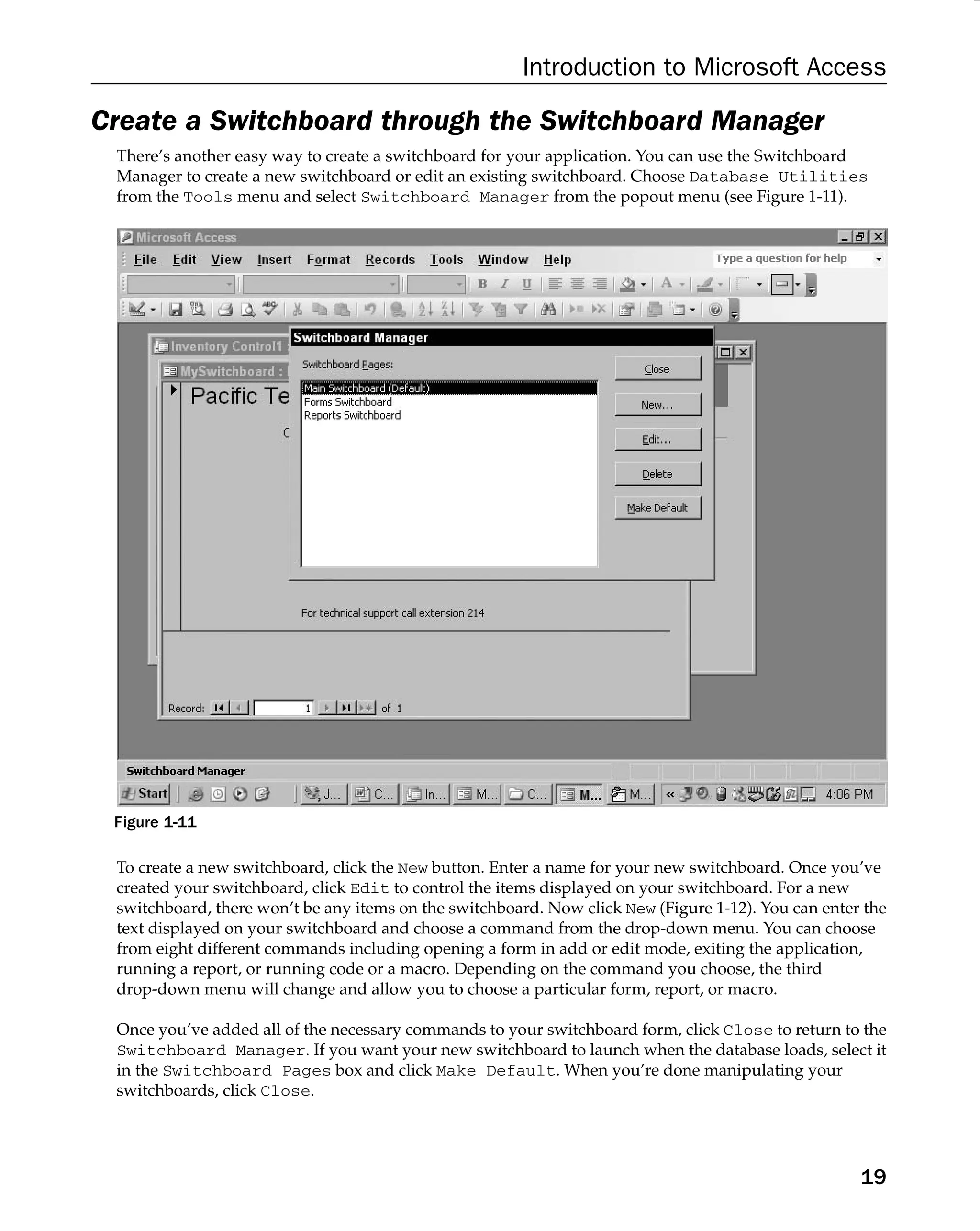 Introduction to Microsoft Access
Create a Switchboard through the Switchboard Manager
There’s another easy way to create a switchboard for your application. You can use the Switchboard
Manager to create a new switchboard or edit an existing switchboard. Choose Database Utilities
from the Tools menu and select Switchboard Manager from the popout menu (see Figure 1-11).
Figure 1-11
To create a new switchboard, click the New button. Enter a name for your new switchboard. Once you’ve
created your switchboard, click Edit to control the items displayed on your switchboard. For a new
switchboard, there won’t be any items on the switchboard. Now click New (Figure 1-12). You can enter the
text displayed on your switchboard and choose a command from the drop-down menu. You can choose
from eight different commands including opening a form in add or edit mode, exiting the application,
running a report, or running code or a macro. Depending on the command you choose, the third
drop-down menu will change and allow you to choose a particular form, report, or macro.
Once you’ve added all of the necessary commands to your switchboard form, click Close to return to the
Switchboard Manager. If you want your new switchboard to launch when the database loads, select it
in the Switchboard Pages box and click Make Default. When you’re done manipulating your
switchboards, click Close.
19
 