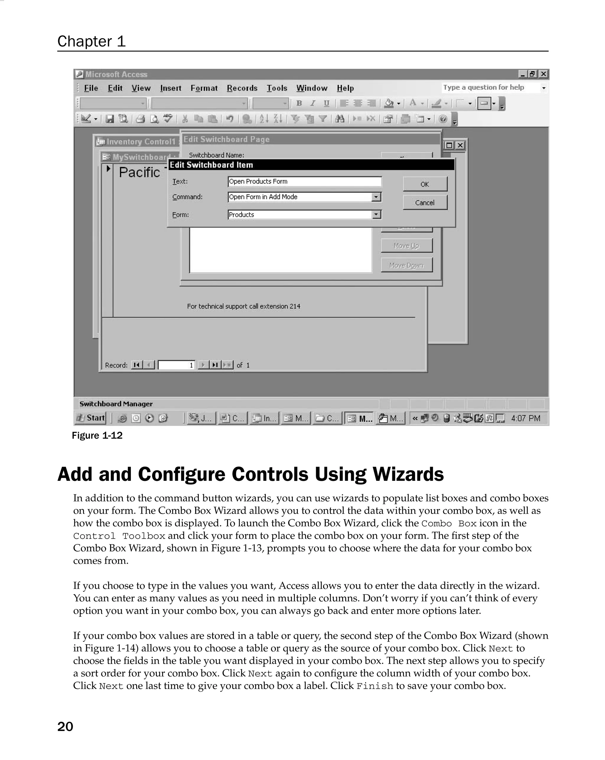 Chapter 1
Figure 1-12
Add and Conﬁgure Controls Using Wizards
In addition to the command button wizards, you can use wizards to populate list boxes and combo boxes
on your form. The Combo Box Wizard allows you to control the data within your combo box, as well as
how the combo box is displayed. To launch the Combo Box Wizard, click the Combo Box icon in the
Control Toolbox and click your form to place the combo box on your form. The ﬁrst step of the
Combo Box Wizard, shown in Figure 1-13, prompts you to choose where the data for your combo box
comes from.
If you choose to type in the values you want, Access allows you to enter the data directly in the wizard.
You can enter as many values as you need in multiple columns. Don’t worry if you can’t think of every
option you want in your combo box, you can always go back and enter more options later.
If your combo box values are stored in a table or query, the second step of the Combo Box Wizard (shown
in Figure 1-14) allows you to choose a table or query as the source of your combo box. Click Next to
choose the ﬁelds in the table you want displayed in your combo box. The next step allows you to specify
a sort order for your combo box. Click Next again to conﬁgure the column width of your combo box.
Click Next one last time to give your combo box a label. Click Finish to save your combo box.
20
 