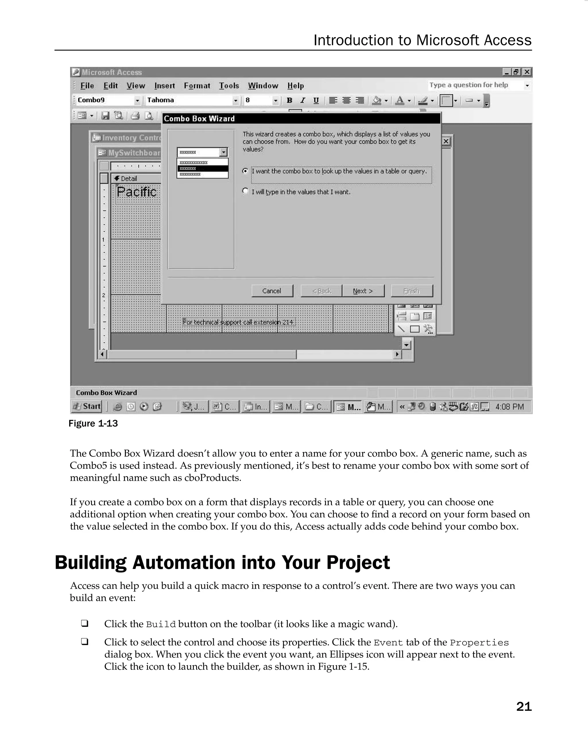 Introduction to Microsoft Access
Figure 1-13
The Combo Box Wizard doesn’t allow you to enter a name for your combo box. A generic name, such as
Combo5 is used instead. As previously mentioned, it’s best to rename your combo box with some sort of
meaningful name such as cboProducts.
If you create a combo box on a form that displays records in a table or query, you can choose one
additional option when creating your combo box. You can choose to ﬁnd a record on your form based on
the value selected in the combo box. If you do this, Access actually adds code behind your combo box.
Building Automation into Your Project
Access can help you build a quick macro in response to a control’s event. There are two ways you can
build an event:
❑ Click the Build button on the toolbar (it looks like a magic wand).
❑ Click to select the control and choose its properties. Click the Event tab of the Properties
dialog box. When you click the event you want, an Ellipses icon will appear next to the event.
Click the icon to launch the builder, as shown in Figure 1-15.
21
 
