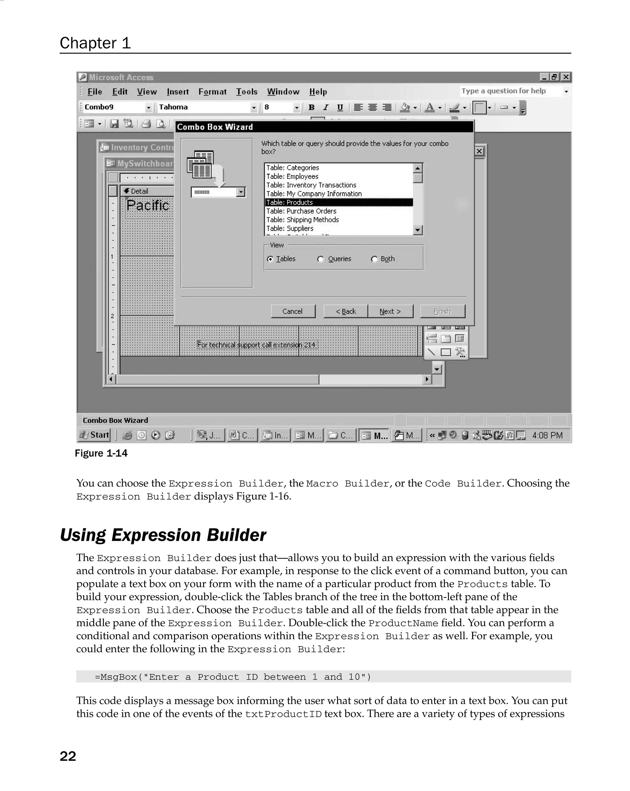 Chapter 1
Figure 1-14
You can choose the Expression Builder, the Macro Builder, or the Code Builder. Choosing the
Expression Builder displays Figure 1-16.
Using Expression Builder
The Expression Builder does just that—allows you to build an expression with the various ﬁelds
and controls in your database. For example, in response to the click event of a command button, you can
populate a text box on your form with the name of a particular product from the Products table. To
build your expression, double-click the Tables branch of the tree in the bottom-left pane of the
Expression Builder. Choose the Products table and all of the ﬁelds from that table appear in the
middle pane of the Expression Builder. Double-click the ProductName ﬁeld. You can perform a
conditional and comparison operations within the Expression Builder as well. For example, you
could enter the following in the Expression Builder:
=MsgBox(Enter a Product ID between 1 and 10)
This code displays a message box informing the user what sort of data to enter in a text box. You can put
this code in one of the events of the txtProductID text box. There are a variety of types of expressions
22
 