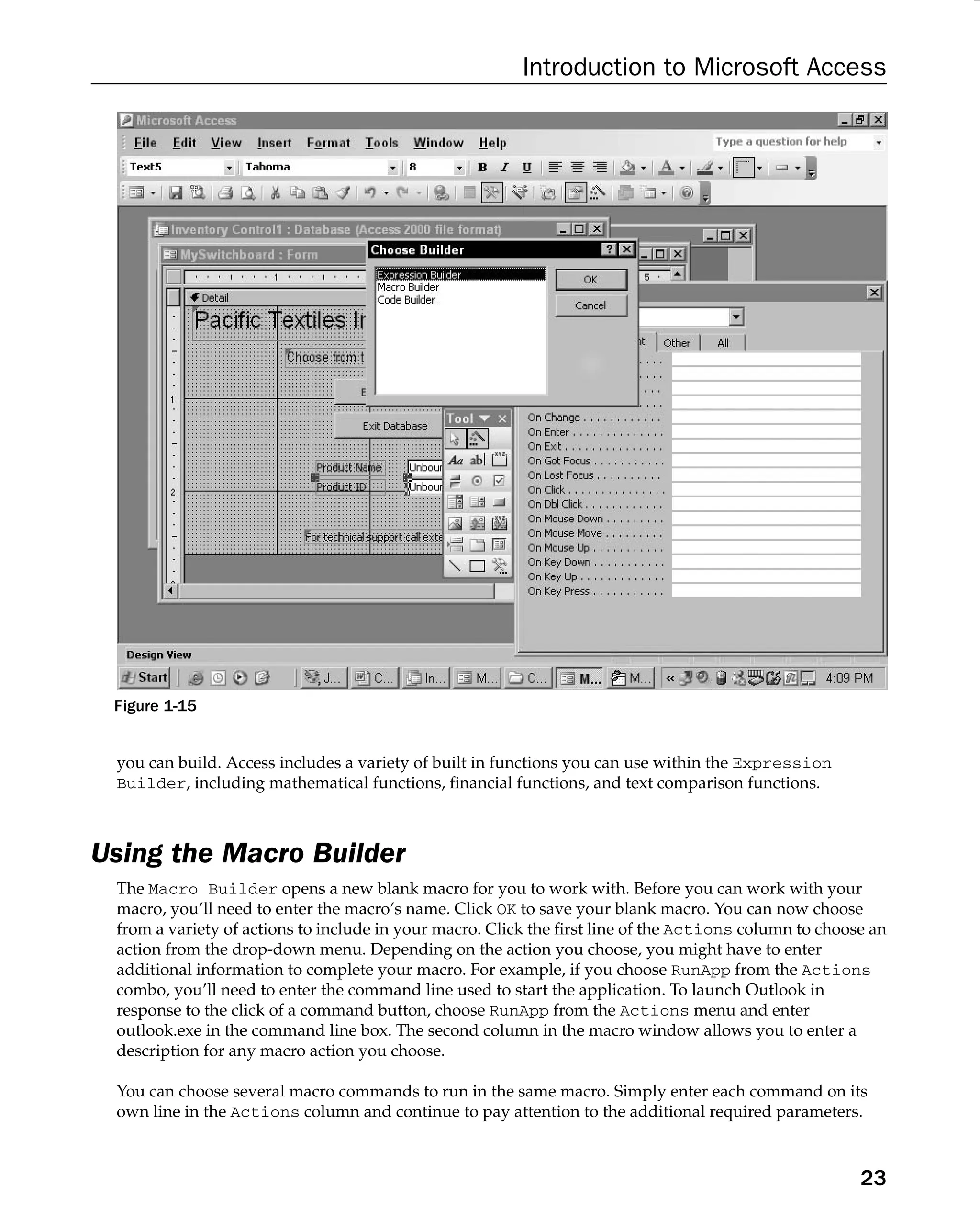 Introduction to Microsoft Access
Figure 1-15
you can build. Access includes a variety of built in functions you can use within the Expression
Builder, including mathematical functions, ﬁnancial functions, and text comparison functions.
Using the Macro Builder
The Macro Builder opens a new blank macro for you to work with. Before you can work with your
macro, you’ll need to enter the macro’s name. Click OK to save your blank macro. You can now choose
from a variety of actions to include in your macro. Click the ﬁrst line of the Actions column to choose an
action from the drop-down menu. Depending on the action you choose, you might have to enter
additional information to complete your macro. For example, if you choose RunApp from the Actions
combo, you’ll need to enter the command line used to start the application. To launch Outlook in
response to the click of a command button, choose RunApp from the Actions menu and enter
outlook.exe in the command line box. The second column in the macro window allows you to enter a
description for any macro action you choose.
You can choose several macro commands to run in the same macro. Simply enter each command on its
own line in the Actions column and continue to pay attention to the additional required parameters.
23
 