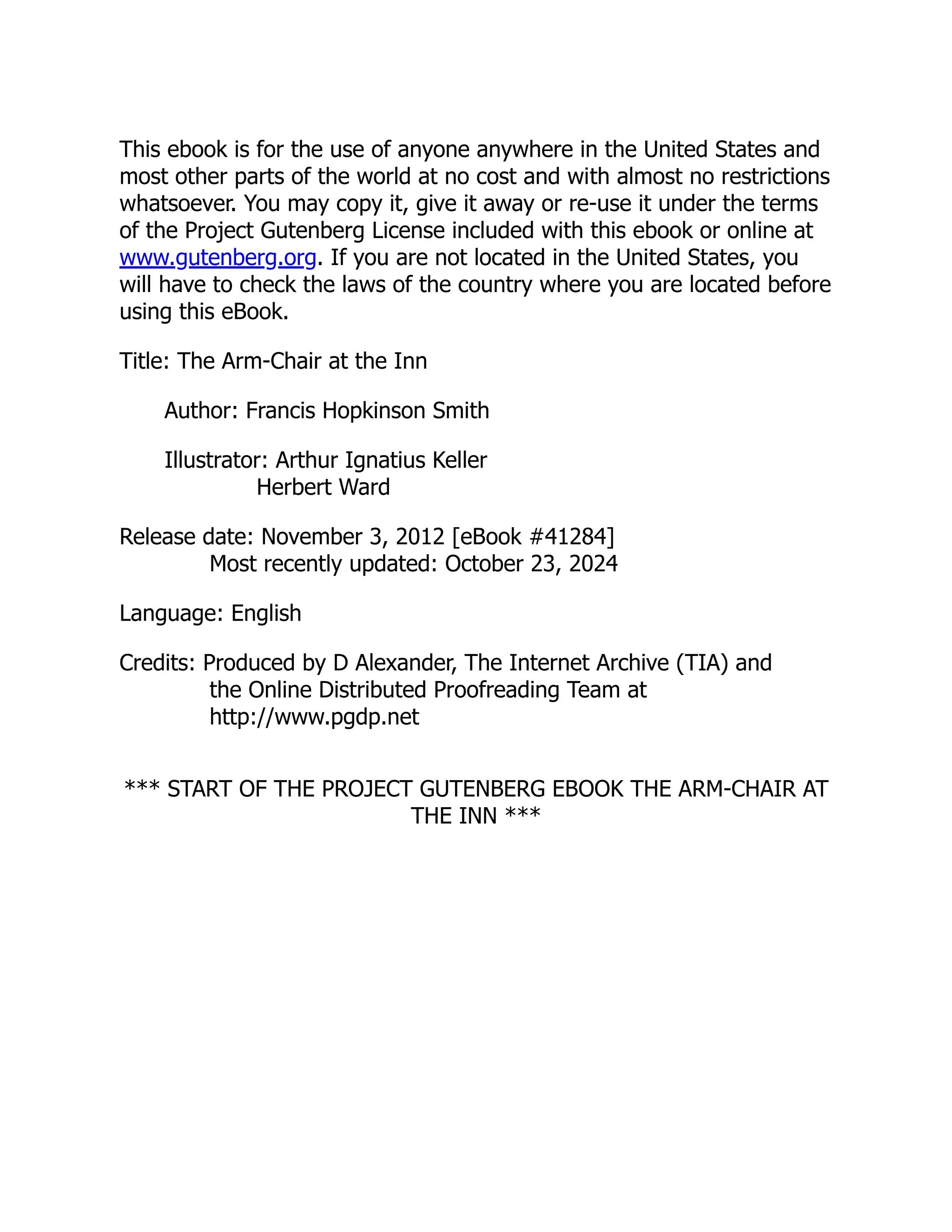This ebook is for the use of anyone anywhere in the United States and
most other parts of the world at no cost and with almost no restrictions
whatsoever. You may copy it, give it away or re-use it under the terms
of the Project Gutenberg License included with this ebook or online at
www.gutenberg.org. If you are not located in the United States, you
will have to check the laws of the country where you are located before
using this eBook.
Title: The Arm-Chair at the Inn
Author: Francis Hopkinson Smith
Illustrator: Arthur Ignatius Keller
Herbert Ward
Release date: November 3, 2012 [eBook #41284]
Most recently updated: October 23, 2024
Language: English
Credits: Produced by D Alexander, The Internet Archive (TIA) and
the Online Distributed Proofreading Team at
http://www.pgdp.net
*** START OF THE PROJECT GUTENBERG EBOOK THE ARM-CHAIR AT
THE INN ***
 