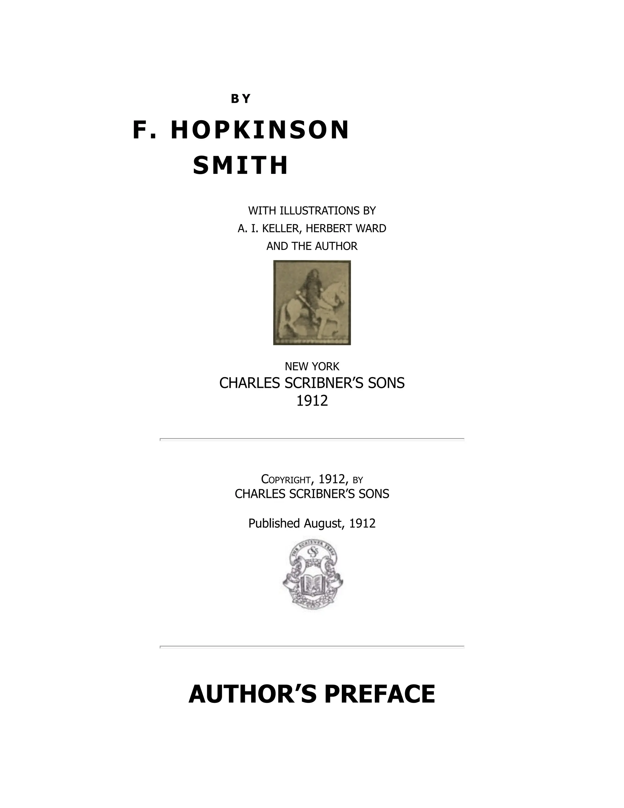 B Y
F. HOPKINSON
SMITH
WITH ILLUSTRATIONS BY
A. I. KELLER, HERBERT WARD
AND THE AUTHOR
NEW YORK
CHARLES SCRIBNER’S SONS
1912
Copyright, 1912, by
CHARLES SCRIBNER’S SONS
Published August, 1912
AUTHOR’S PREFACE
 