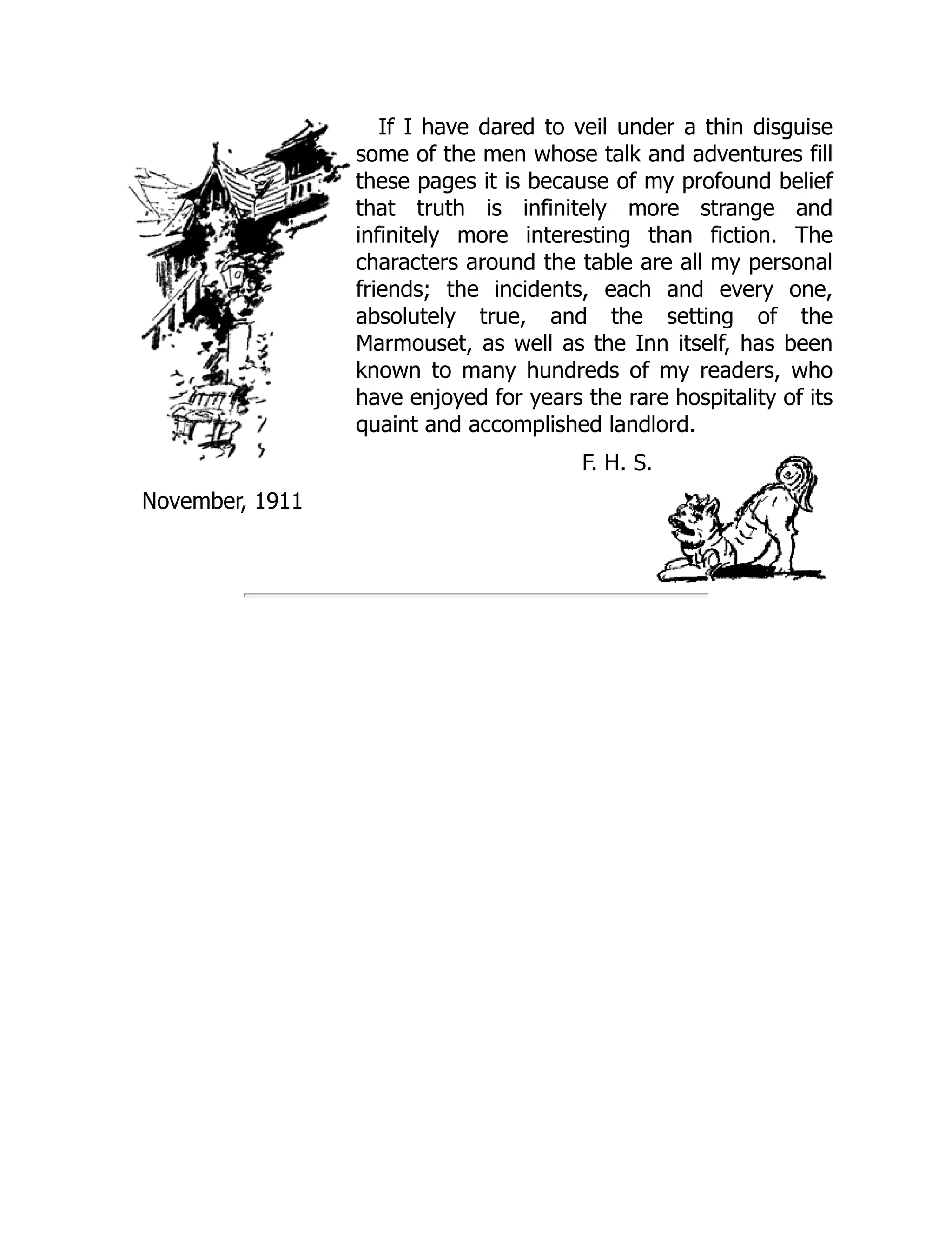 If I have dared to veil under a thin disguise
some of the men whose talk and adventures fill
these pages it is because of my profound belief
that truth is infinitely more strange and
infinitely more interesting than fiction. The
characters around the table are all my personal
friends; the incidents, each and every one,
absolutely true, and the setting of the
Marmouset, as well as the Inn itself, has been
known to many hundreds of my readers, who
have enjoyed for years the rare hospitality of its
quaint and accomplished landlord.
F. H. S.
November, 1911
 