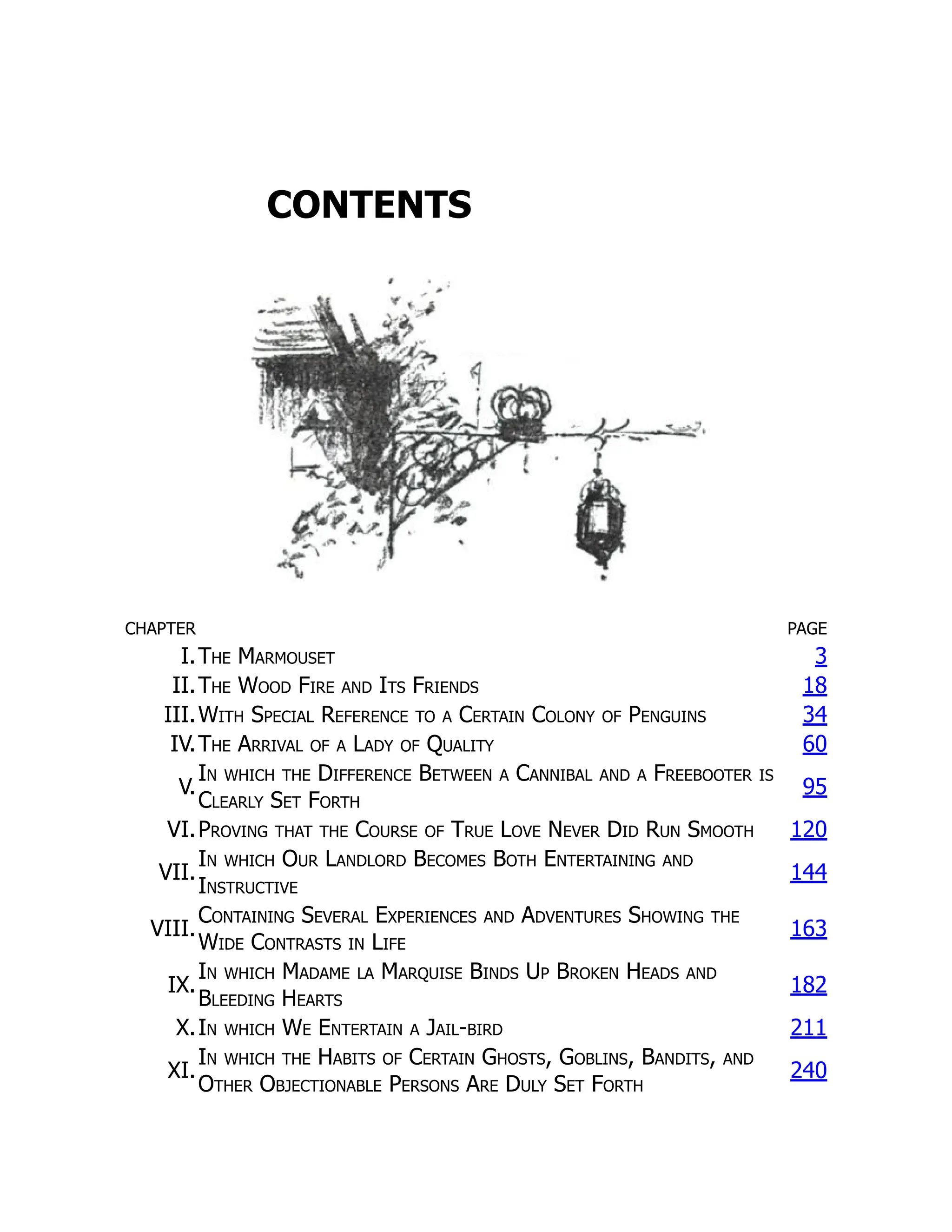 CONTENTS
CHAPTER PAGE
I.The Marmouset 3
II.The Wood Fire and Its Friends 18
III.With Special Reference to a Certain Colony of Penguins 34
IV.The Arrival of a Lady of Quality 60
V.
In which the Difference Between a Cannibal and a Freebooter is
Clearly Set Forth
95
VI.Proving that the Course of True Love Never Did Run Smooth 120
VII.
In which Our Landlord Becomes Both Entertaining and
Instructive
144
VIII.
Containing Several Experiences and Adventures Showing the
Wide Contrasts in Life
163
IX.
In which Madame la Marquise Binds Up Broken Heads and
Bleeding Hearts
182
X.In which We Entertain a Jail-bird 211
XI.
In which the Habits of Certain Ghosts, Goblins, Bandits, and
Other Objectionable Persons Are Duly Set Forth
240
 