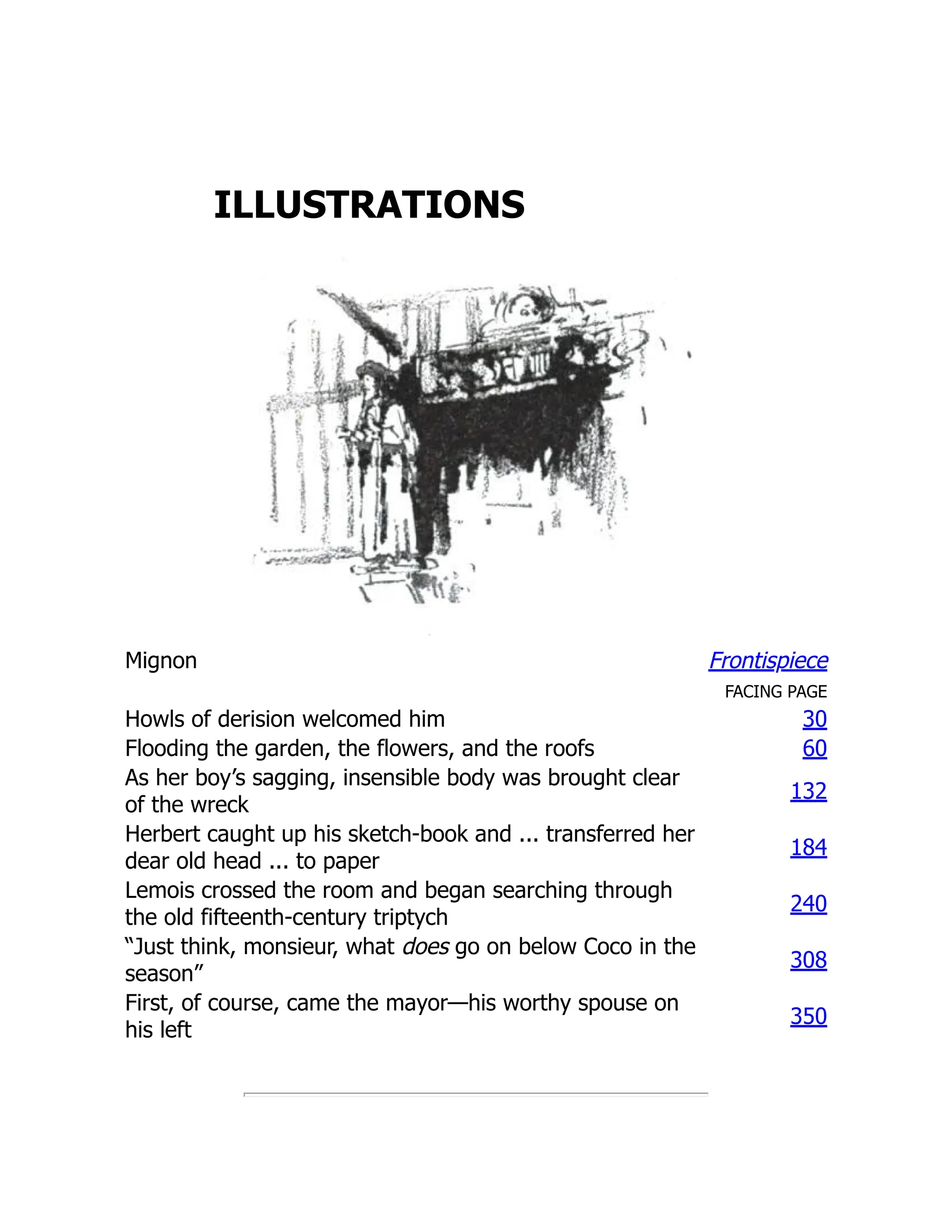 ILLUSTRATIONS
Mignon Frontispiece
FACING PAGE
Howls of derision welcomed him 30
Flooding the garden, the flowers, and the roofs 60
As her boy’s sagging, insensible body was brought clear
of the wreck
132
Herbert caught up his sketch-book and ... transferred her
dear old head ... to paper
184
Lemois crossed the room and began searching through
the old fifteenth-century triptych
240
“Just think, monsieur, what does go on below Coco in the
season”
308
First, of course, came the mayor—his worthy spouse on
his left
350
 