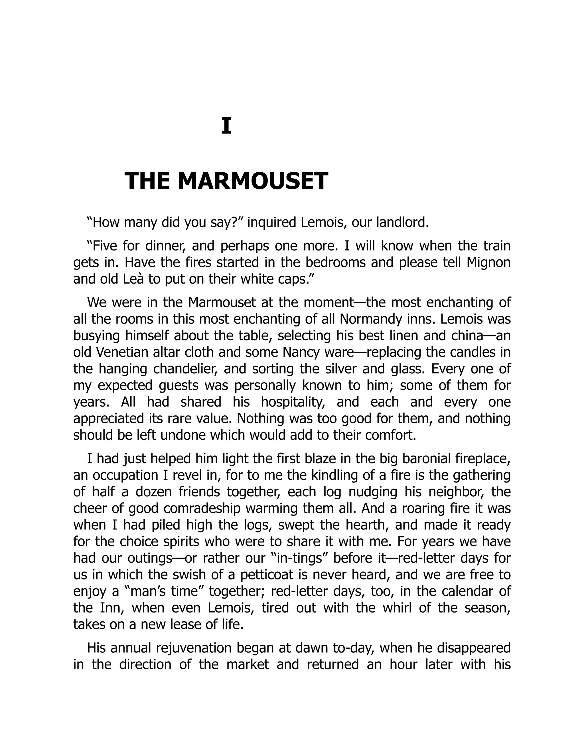 I
THE MARMOUSET
“How many did you say?” inquired Lemois, our landlord.
“Five for dinner, and perhaps one more. I will know when the train
gets in. Have the fires started in the bedrooms and please tell Mignon
and old Leà to put on their white caps.”
We were in the Marmouset at the moment—the most enchanting of
all the rooms in this most enchanting of all Normandy inns. Lemois was
busying himself about the table, selecting his best linen and china—an
old Venetian altar cloth and some Nancy ware—replacing the candles in
the hanging chandelier, and sorting the silver and glass. Every one of
my expected guests was personally known to him; some of them for
years. All had shared his hospitality, and each and every one
appreciated its rare value. Nothing was too good for them, and nothing
should be left undone which would add to their comfort.
I had just helped him light the first blaze in the big baronial fireplace,
an occupation I revel in, for to me the kindling of a fire is the gathering
of half a dozen friends together, each log nudging his neighbor, the
cheer of good comradeship warming them all. And a roaring fire it was
when I had piled high the logs, swept the hearth, and made it ready
for the choice spirits who were to share it with me. For years we have
had our outings—or rather our “in-tings” before it—red-letter days for
us in which the swish of a petticoat is never heard, and we are free to
enjoy a “man’s time” together; red-letter days, too, in the calendar of
the Inn, when even Lemois, tired out with the whirl of the season,
takes on a new lease of life.
His annual rejuvenation began at dawn to-day, when he disappeared
in the direction of the market and returned an hour later with his
 