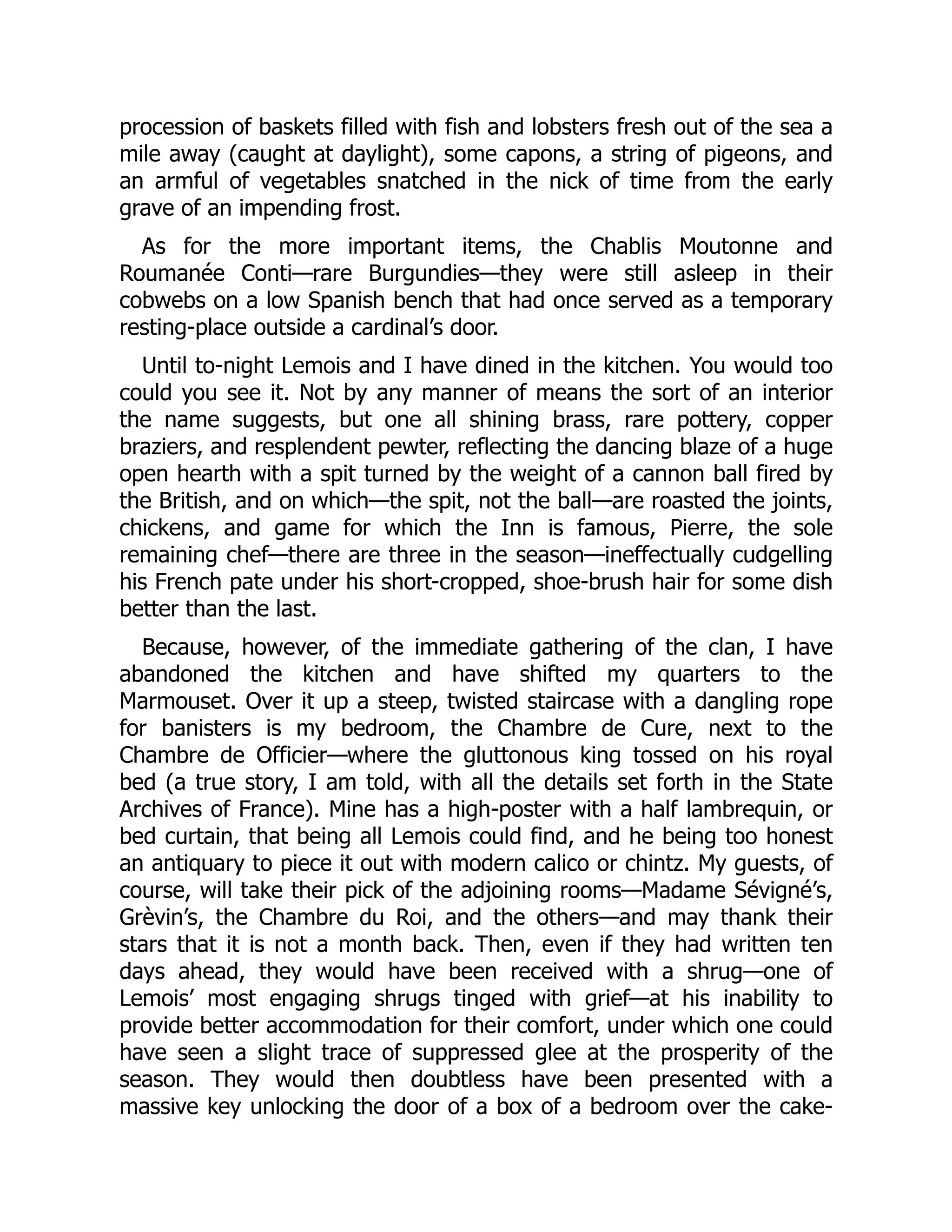 procession of baskets filled with fish and lobsters fresh out of the sea a
mile away (caught at daylight), some capons, a string of pigeons, and
an armful of vegetables snatched in the nick of time from the early
grave of an impending frost.
As for the more important items, the Chablis Moutonne and
Roumanée Conti—rare Burgundies—they were still asleep in their
cobwebs on a low Spanish bench that had once served as a temporary
resting-place outside a cardinal’s door.
Until to-night Lemois and I have dined in the kitchen. You would too
could you see it. Not by any manner of means the sort of an interior
the name suggests, but one all shining brass, rare pottery, copper
braziers, and resplendent pewter, reflecting the dancing blaze of a huge
open hearth with a spit turned by the weight of a cannon ball fired by
the British, and on which—the spit, not the ball—are roasted the joints,
chickens, and game for which the Inn is famous, Pierre, the sole
remaining chef—there are three in the season—ineffectually cudgelling
his French pate under his short-cropped, shoe-brush hair for some dish
better than the last.
Because, however, of the immediate gathering of the clan, I have
abandoned the kitchen and have shifted my quarters to the
Marmouset. Over it up a steep, twisted staircase with a dangling rope
for banisters is my bedroom, the Chambre de Cure, next to the
Chambre de Officier—where the gluttonous king tossed on his royal
bed (a true story, I am told, with all the details set forth in the State
Archives of France). Mine has a high-poster with a half lambrequin, or
bed curtain, that being all Lemois could find, and he being too honest
an antiquary to piece it out with modern calico or chintz. My guests, of
course, will take their pick of the adjoining rooms—Madame Sévigné’s,
Grèvin’s, the Chambre du Roi, and the others—and may thank their
stars that it is not a month back. Then, even if they had written ten
days ahead, they would have been received with a shrug—one of
Lemois’ most engaging shrugs tinged with grief—at his inability to
provide better accommodation for their comfort, under which one could
have seen a slight trace of suppressed glee at the prosperity of the
season. They would then doubtless have been presented with a
massive key unlocking the door of a box of a bedroom over the cake-
 