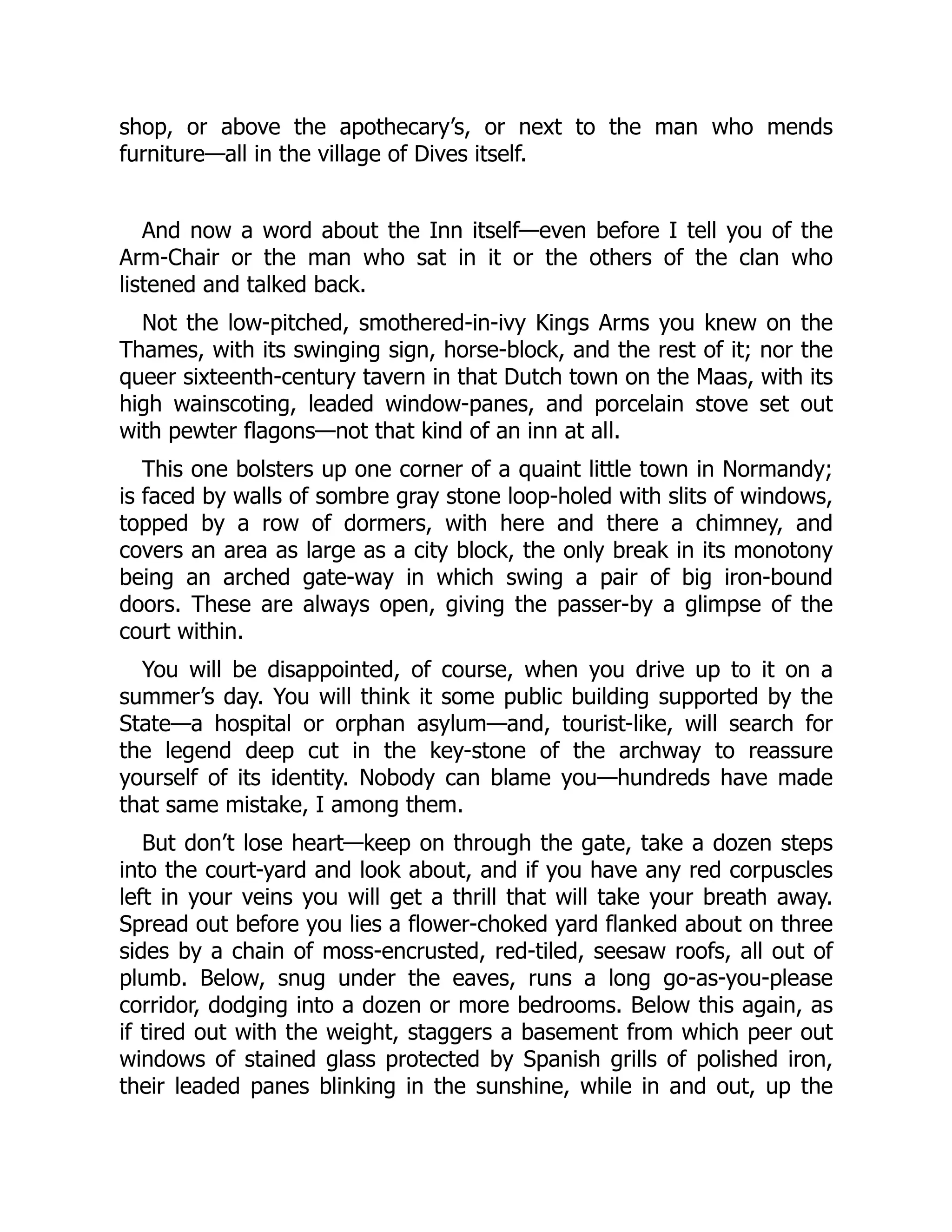 shop, or above the apothecary’s, or next to the man who mends
furniture—all in the village of Dives itself.
And now a word about the Inn itself—even before I tell you of the
Arm-Chair or the man who sat in it or the others of the clan who
listened and talked back.
Not the low-pitched, smothered-in-ivy Kings Arms you knew on the
Thames, with its swinging sign, horse-block, and the rest of it; nor the
queer sixteenth-century tavern in that Dutch town on the Maas, with its
high wainscoting, leaded window-panes, and porcelain stove set out
with pewter flagons—not that kind of an inn at all.
This one bolsters up one corner of a quaint little town in Normandy;
is faced by walls of sombre gray stone loop-holed with slits of windows,
topped by a row of dormers, with here and there a chimney, and
covers an area as large as a city block, the only break in its monotony
being an arched gate-way in which swing a pair of big iron-bound
doors. These are always open, giving the passer-by a glimpse of the
court within.
You will be disappointed, of course, when you drive up to it on a
summer’s day. You will think it some public building supported by the
State—a hospital or orphan asylum—and, tourist-like, will search for
the legend deep cut in the key-stone of the archway to reassure
yourself of its identity. Nobody can blame you—hundreds have made
that same mistake, I among them.
But don’t lose heart—keep on through the gate, take a dozen steps
into the court-yard and look about, and if you have any red corpuscles
left in your veins you will get a thrill that will take your breath away.
Spread out before you lies a flower-choked yard flanked about on three
sides by a chain of moss-encrusted, red-tiled, seesaw roofs, all out of
plumb. Below, snug under the eaves, runs a long go-as-you-please
corridor, dodging into a dozen or more bedrooms. Below this again, as
if tired out with the weight, staggers a basement from which peer out
windows of stained glass protected by Spanish grills of polished iron,
their leaded panes blinking in the sunshine, while in and out, up the
 