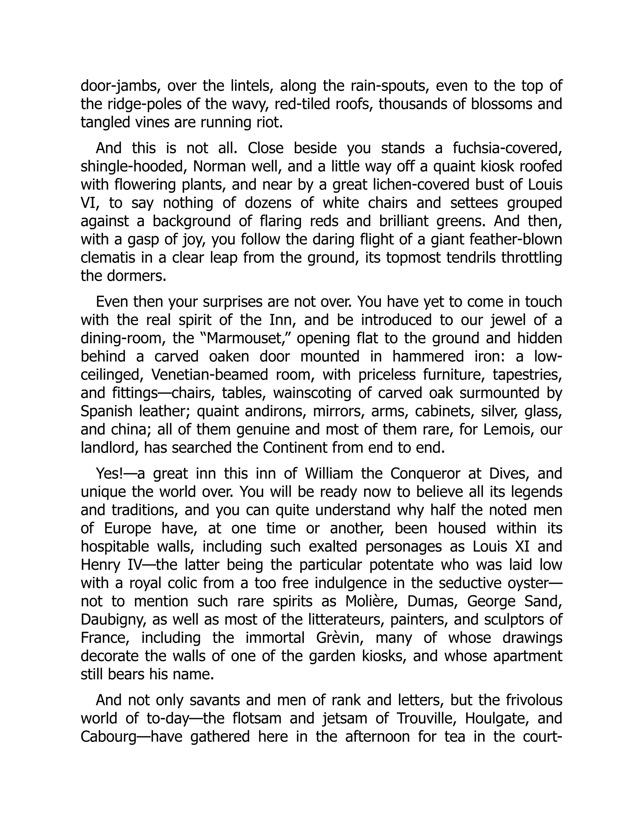 door-jambs, over the lintels, along the rain-spouts, even to the top of
the ridge-poles of the wavy, red-tiled roofs, thousands of blossoms and
tangled vines are running riot.
And this is not all. Close beside you stands a fuchsia-covered,
shingle-hooded, Norman well, and a little way off a quaint kiosk roofed
with flowering plants, and near by a great lichen-covered bust of Louis
VI, to say nothing of dozens of white chairs and settees grouped
against a background of flaring reds and brilliant greens. And then,
with a gasp of joy, you follow the daring flight of a giant feather-blown
clematis in a clear leap from the ground, its topmost tendrils throttling
the dormers.
Even then your surprises are not over. You have yet to come in touch
with the real spirit of the Inn, and be introduced to our jewel of a
dining-room, the “Marmouset,” opening flat to the ground and hidden
behind a carved oaken door mounted in hammered iron: a low-
ceilinged, Venetian-beamed room, with priceless furniture, tapestries,
and fittings—chairs, tables, wainscoting of carved oak surmounted by
Spanish leather; quaint andirons, mirrors, arms, cabinets, silver, glass,
and china; all of them genuine and most of them rare, for Lemois, our
landlord, has searched the Continent from end to end.
Yes!—a great inn this inn of William the Conqueror at Dives, and
unique the world over. You will be ready now to believe all its legends
and traditions, and you can quite understand why half the noted men
of Europe have, at one time or another, been housed within its
hospitable walls, including such exalted personages as Louis XI and
Henry IV—the latter being the particular potentate who was laid low
with a royal colic from a too free indulgence in the seductive oyster—
not to mention such rare spirits as Molière, Dumas, George Sand,
Daubigny, as well as most of the litterateurs, painters, and sculptors of
France, including the immortal Grèvin, many of whose drawings
decorate the walls of one of the garden kiosks, and whose apartment
still bears his name.
And not only savants and men of rank and letters, but the frivolous
world of to-day—the flotsam and jetsam of Trouville, Houlgate, and
Cabourg—have gathered here in the afternoon for tea in the court-
 
