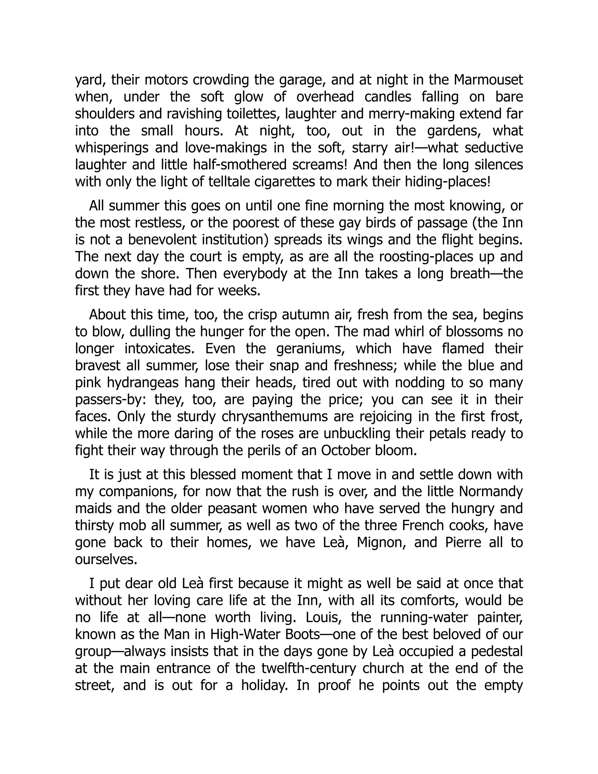 yard, their motors crowding the garage, and at night in the Marmouset
when, under the soft glow of overhead candles falling on bare
shoulders and ravishing toilettes, laughter and merry-making extend far
into the small hours. At night, too, out in the gardens, what
whisperings and love-makings in the soft, starry air!—what seductive
laughter and little half-smothered screams! And then the long silences
with only the light of telltale cigarettes to mark their hiding-places!
All summer this goes on until one fine morning the most knowing, or
the most restless, or the poorest of these gay birds of passage (the Inn
is not a benevolent institution) spreads its wings and the flight begins.
The next day the court is empty, as are all the roosting-places up and
down the shore. Then everybody at the Inn takes a long breath—the
first they have had for weeks.
About this time, too, the crisp autumn air, fresh from the sea, begins
to blow, dulling the hunger for the open. The mad whirl of blossoms no
longer intoxicates. Even the geraniums, which have flamed their
bravest all summer, lose their snap and freshness; while the blue and
pink hydrangeas hang their heads, tired out with nodding to so many
passers-by: they, too, are paying the price; you can see it in their
faces. Only the sturdy chrysanthemums are rejoicing in the first frost,
while the more daring of the roses are unbuckling their petals ready to
fight their way through the perils of an October bloom.
It is just at this blessed moment that I move in and settle down with
my companions, for now that the rush is over, and the little Normandy
maids and the older peasant women who have served the hungry and
thirsty mob all summer, as well as two of the three French cooks, have
gone back to their homes, we have Leà, Mignon, and Pierre all to
ourselves.
I put dear old Leà first because it might as well be said at once that
without her loving care life at the Inn, with all its comforts, would be
no life at all—none worth living. Louis, the running-water painter,
known as the Man in High-Water Boots—one of the best beloved of our
group—always insists that in the days gone by Leà occupied a pedestal
at the main entrance of the twelfth-century church at the end of the
street, and is out for a holiday. In proof he points out the empty
 
