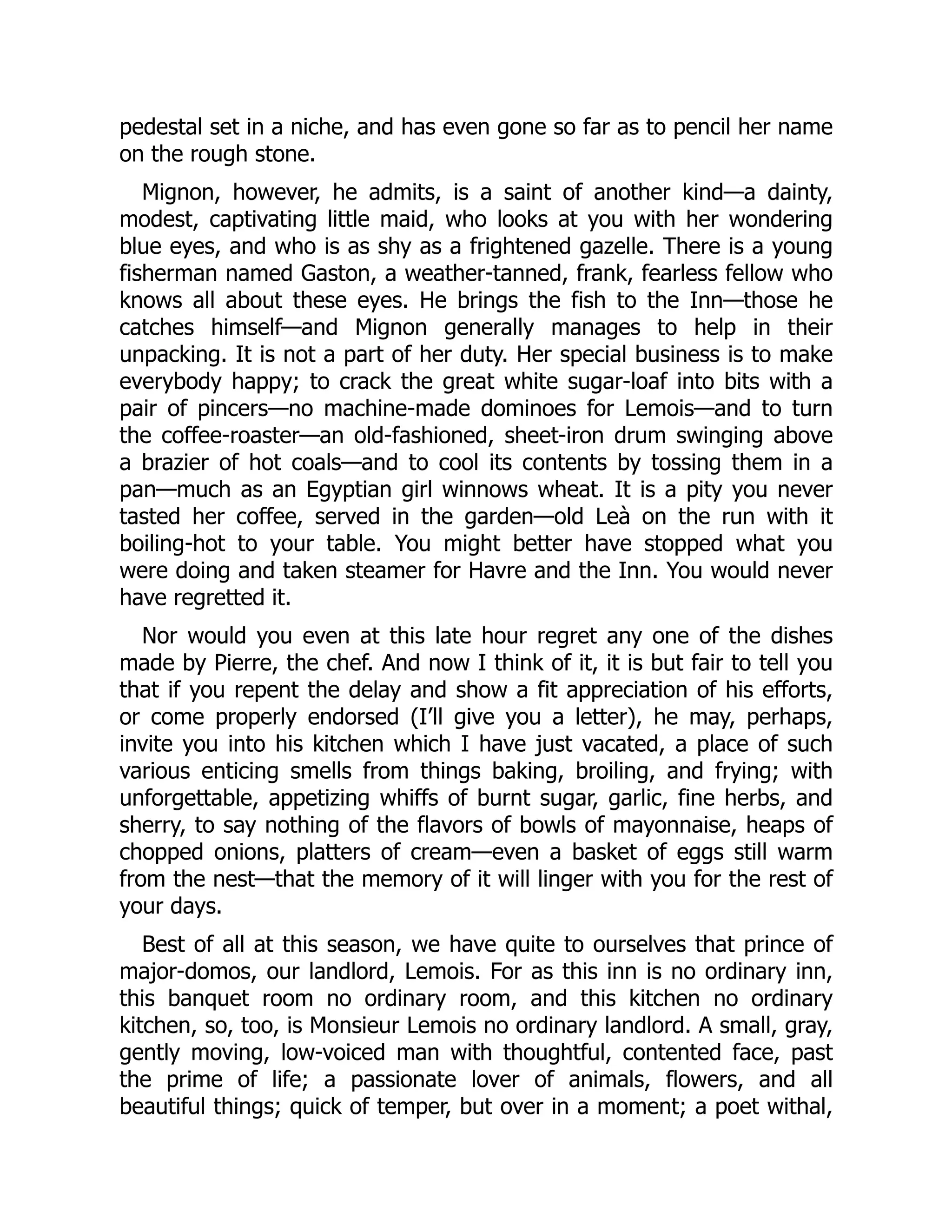 pedestal set in a niche, and has even gone so far as to pencil her name
on the rough stone.
Mignon, however, he admits, is a saint of another kind—a dainty,
modest, captivating little maid, who looks at you with her wondering
blue eyes, and who is as shy as a frightened gazelle. There is a young
fisherman named Gaston, a weather-tanned, frank, fearless fellow who
knows all about these eyes. He brings the fish to the Inn—those he
catches himself—and Mignon generally manages to help in their
unpacking. It is not a part of her duty. Her special business is to make
everybody happy; to crack the great white sugar-loaf into bits with a
pair of pincers—no machine-made dominoes for Lemois—and to turn
the coffee-roaster—an old-fashioned, sheet-iron drum swinging above
a brazier of hot coals—and to cool its contents by tossing them in a
pan—much as an Egyptian girl winnows wheat. It is a pity you never
tasted her coffee, served in the garden—old Leà on the run with it
boiling-hot to your table. You might better have stopped what you
were doing and taken steamer for Havre and the Inn. You would never
have regretted it.
Nor would you even at this late hour regret any one of the dishes
made by Pierre, the chef. And now I think of it, it is but fair to tell you
that if you repent the delay and show a fit appreciation of his efforts,
or come properly endorsed (I’ll give you a letter), he may, perhaps,
invite you into his kitchen which I have just vacated, a place of such
various enticing smells from things baking, broiling, and frying; with
unforgettable, appetizing whiffs of burnt sugar, garlic, fine herbs, and
sherry, to say nothing of the flavors of bowls of mayonnaise, heaps of
chopped onions, platters of cream—even a basket of eggs still warm
from the nest—that the memory of it will linger with you for the rest of
your days.
Best of all at this season, we have quite to ourselves that prince of
major-domos, our landlord, Lemois. For as this inn is no ordinary inn,
this banquet room no ordinary room, and this kitchen no ordinary
kitchen, so, too, is Monsieur Lemois no ordinary landlord. A small, gray,
gently moving, low-voiced man with thoughtful, contented face, past
the prime of life; a passionate lover of animals, flowers, and all
beautiful things; quick of temper, but over in a moment; a poet withal,
 