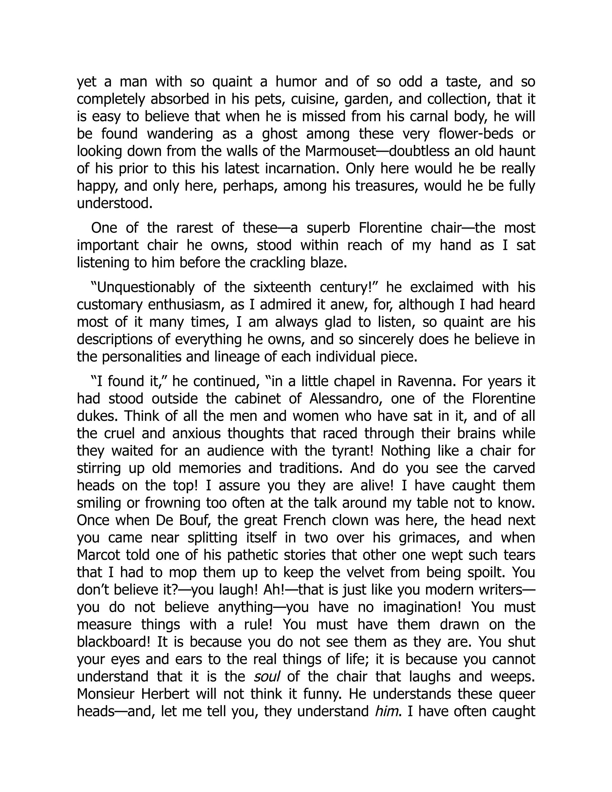 yet a man with so quaint a humor and of so odd a taste, and so
completely absorbed in his pets, cuisine, garden, and collection, that it
is easy to believe that when he is missed from his carnal body, he will
be found wandering as a ghost among these very flower-beds or
looking down from the walls of the Marmouset—doubtless an old haunt
of his prior to this his latest incarnation. Only here would he be really
happy, and only here, perhaps, among his treasures, would he be fully
understood.
One of the rarest of these—a superb Florentine chair—the most
important chair he owns, stood within reach of my hand as I sat
listening to him before the crackling blaze.
“Unquestionably of the sixteenth century!” he exclaimed with his
customary enthusiasm, as I admired it anew, for, although I had heard
most of it many times, I am always glad to listen, so quaint are his
descriptions of everything he owns, and so sincerely does he believe in
the personalities and lineage of each individual piece.
“I found it,” he continued, “in a little chapel in Ravenna. For years it
had stood outside the cabinet of Alessandro, one of the Florentine
dukes. Think of all the men and women who have sat in it, and of all
the cruel and anxious thoughts that raced through their brains while
they waited for an audience with the tyrant! Nothing like a chair for
stirring up old memories and traditions. And do you see the carved
heads on the top! I assure you they are alive! I have caught them
smiling or frowning too often at the talk around my table not to know.
Once when De Bouf, the great French clown was here, the head next
you came near splitting itself in two over his grimaces, and when
Marcot told one of his pathetic stories that other one wept such tears
that I had to mop them up to keep the velvet from being spoilt. You
don’t believe it?—you laugh! Ah!—that is just like you modern writers—
you do not believe anything—you have no imagination! You must
measure things with a rule! You must have them drawn on the
blackboard! It is because you do not see them as they are. You shut
your eyes and ears to the real things of life; it is because you cannot
understand that it is the soul of the chair that laughs and weeps.
Monsieur Herbert will not think it funny. He understands these queer
heads—and, let me tell you, they understand him. I have often caught
 