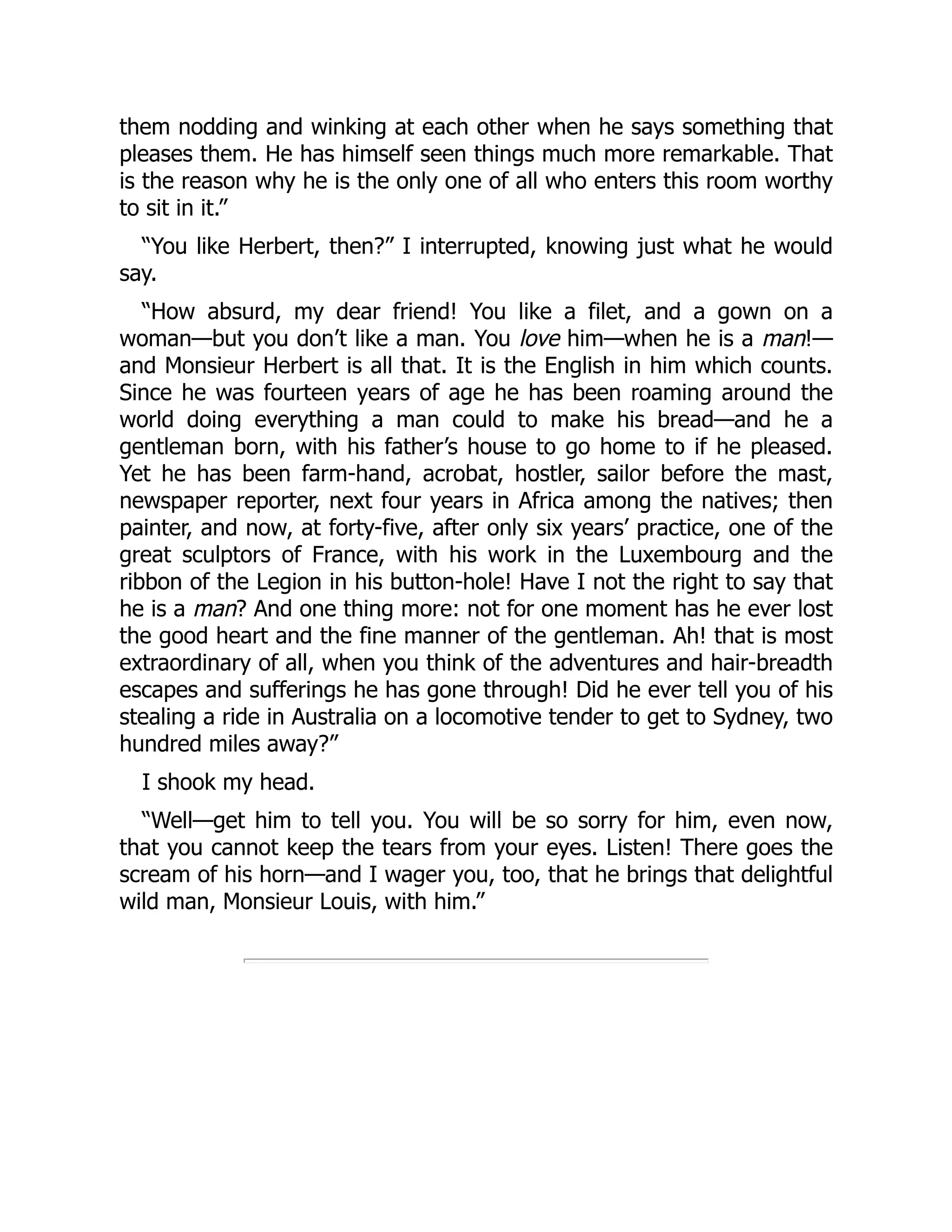 them nodding and winking at each other when he says something that
pleases them. He has himself seen things much more remarkable. That
is the reason why he is the only one of all who enters this room worthy
to sit in it.”
“You like Herbert, then?” I interrupted, knowing just what he would
say.
“How absurd, my dear friend! You like a filet, and a gown on a
woman—but you don’t like a man. You love him—when he is a man!—
and Monsieur Herbert is all that. It is the English in him which counts.
Since he was fourteen years of age he has been roaming around the
world doing everything a man could to make his bread—and he a
gentleman born, with his father’s house to go home to if he pleased.
Yet he has been farm-hand, acrobat, hostler, sailor before the mast,
newspaper reporter, next four years in Africa among the natives; then
painter, and now, at forty-five, after only six years’ practice, one of the
great sculptors of France, with his work in the Luxembourg and the
ribbon of the Legion in his button-hole! Have I not the right to say that
he is a man? And one thing more: not for one moment has he ever lost
the good heart and the fine manner of the gentleman. Ah! that is most
extraordinary of all, when you think of the adventures and hair-breadth
escapes and sufferings he has gone through! Did he ever tell you of his
stealing a ride in Australia on a locomotive tender to get to Sydney, two
hundred miles away?”
I shook my head.
“Well—get him to tell you. You will be so sorry for him, even now,
that you cannot keep the tears from your eyes. Listen! There goes the
scream of his horn—and I wager you, too, that he brings that delightful
wild man, Monsieur Louis, with him.”
 