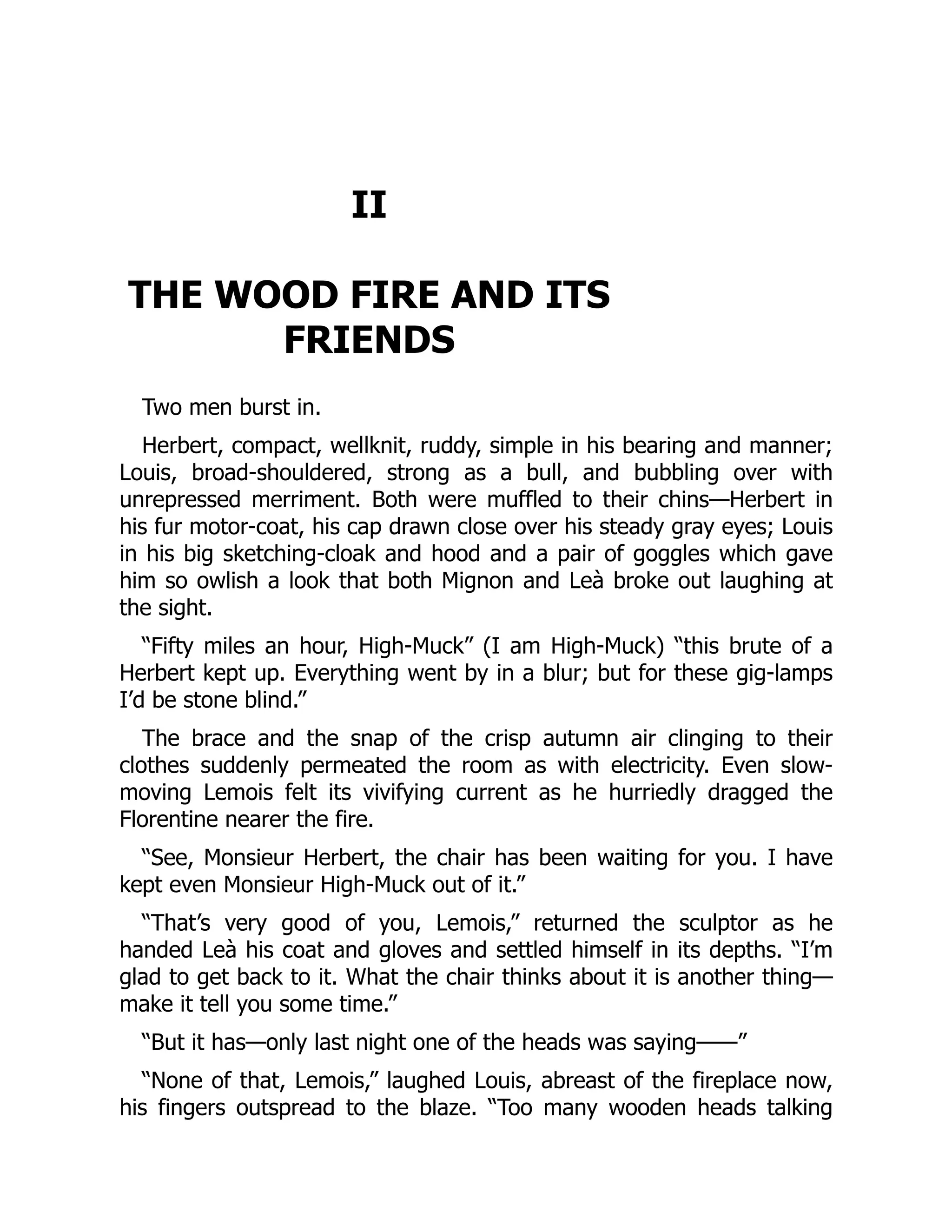 II
THE WOOD FIRE AND ITS
FRIENDS
Two men burst in.
Herbert, compact, wellknit, ruddy, simple in his bearing and manner;
Louis, broad-shouldered, strong as a bull, and bubbling over with
unrepressed merriment. Both were muffled to their chins—Herbert in
his fur motor-coat, his cap drawn close over his steady gray eyes; Louis
in his big sketching-cloak and hood and a pair of goggles which gave
him so owlish a look that both Mignon and Leà broke out laughing at
the sight.
“Fifty miles an hour, High-Muck” (I am High-Muck) “this brute of a
Herbert kept up. Everything went by in a blur; but for these gig-lamps
I’d be stone blind.”
The brace and the snap of the crisp autumn air clinging to their
clothes suddenly permeated the room as with electricity. Even slow-
moving Lemois felt its vivifying current as he hurriedly dragged the
Florentine nearer the fire.
“See, Monsieur Herbert, the chair has been waiting for you. I have
kept even Monsieur High-Muck out of it.”
“That’s very good of you, Lemois,” returned the sculptor as he
handed Leà his coat and gloves and settled himself in its depths. “I’m
glad to get back to it. What the chair thinks about it is another thing—
make it tell you some time.”
“But it has—only last night one of the heads was saying——”
“None of that, Lemois,” laughed Louis, abreast of the fireplace now,
his fingers outspread to the blaze. “Too many wooden heads talking
 