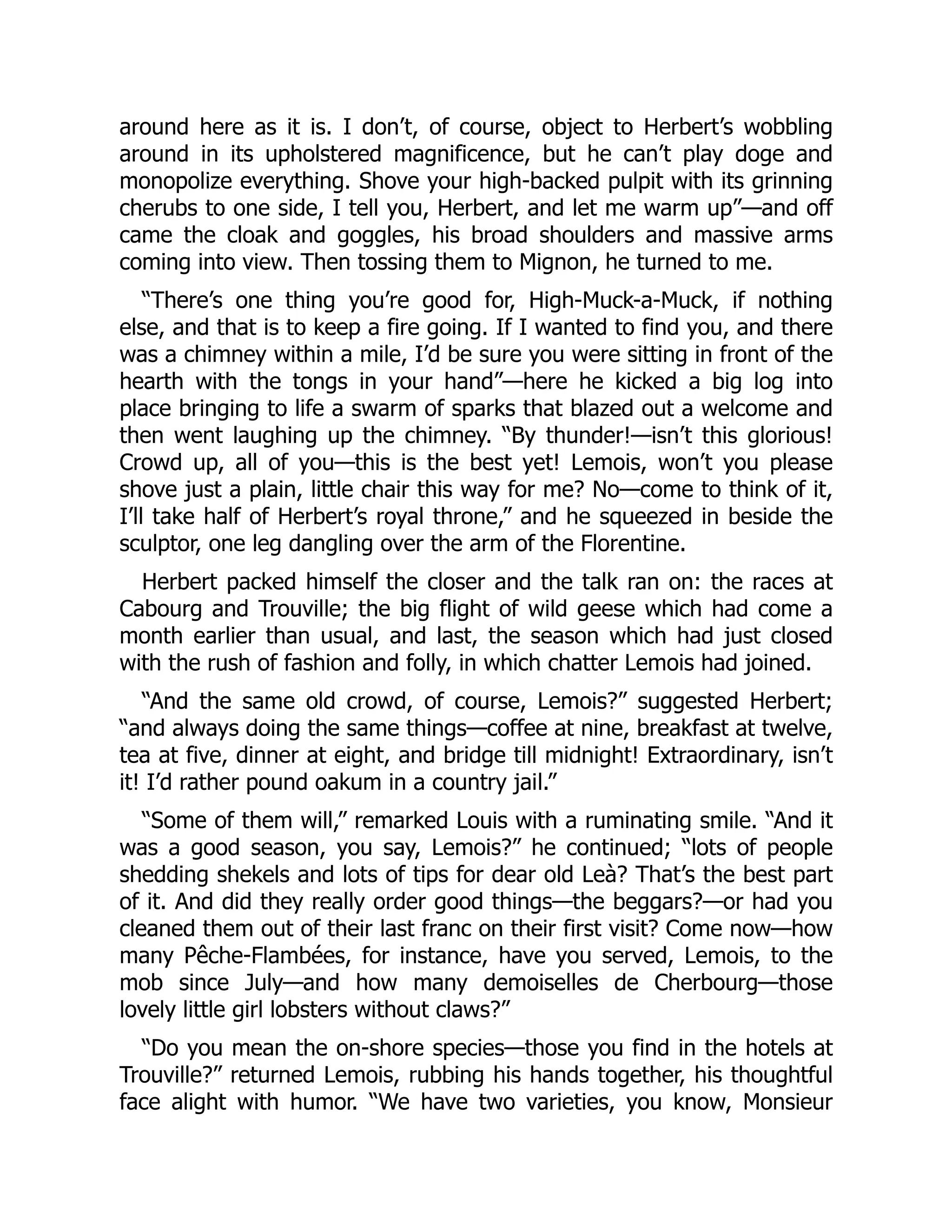 around here as it is. I don’t, of course, object to Herbert’s wobbling
around in its upholstered magnificence, but he can’t play doge and
monopolize everything. Shove your high-backed pulpit with its grinning
cherubs to one side, I tell you, Herbert, and let me warm up”—and off
came the cloak and goggles, his broad shoulders and massive arms
coming into view. Then tossing them to Mignon, he turned to me.
“There’s one thing you’re good for, High-Muck-a-Muck, if nothing
else, and that is to keep a fire going. If I wanted to find you, and there
was a chimney within a mile, I’d be sure you were sitting in front of the
hearth with the tongs in your hand”—here he kicked a big log into
place bringing to life a swarm of sparks that blazed out a welcome and
then went laughing up the chimney. “By thunder!—isn’t this glorious!
Crowd up, all of you—this is the best yet! Lemois, won’t you please
shove just a plain, little chair this way for me? No—come to think of it,
I’ll take half of Herbert’s royal throne,” and he squeezed in beside the
sculptor, one leg dangling over the arm of the Florentine.
Herbert packed himself the closer and the talk ran on: the races at
Cabourg and Trouville; the big flight of wild geese which had come a
month earlier than usual, and last, the season which had just closed
with the rush of fashion and folly, in which chatter Lemois had joined.
“And the same old crowd, of course, Lemois?” suggested Herbert;
“and always doing the same things—coffee at nine, breakfast at twelve,
tea at five, dinner at eight, and bridge till midnight! Extraordinary, isn’t
it! I’d rather pound oakum in a country jail.”
“Some of them will,” remarked Louis with a ruminating smile. “And it
was a good season, you say, Lemois?” he continued; “lots of people
shedding shekels and lots of tips for dear old Leà? That’s the best part
of it. And did they really order good things—the beggars?—or had you
cleaned them out of their last franc on their first visit? Come now—how
many Pêche-Flambées, for instance, have you served, Lemois, to the
mob since July—and how many demoiselles de Cherbourg—those
lovely little girl lobsters without claws?”
“Do you mean the on-shore species—those you find in the hotels at
Trouville?” returned Lemois, rubbing his hands together, his thoughtful
face alight with humor. “We have two varieties, you know, Monsieur
 