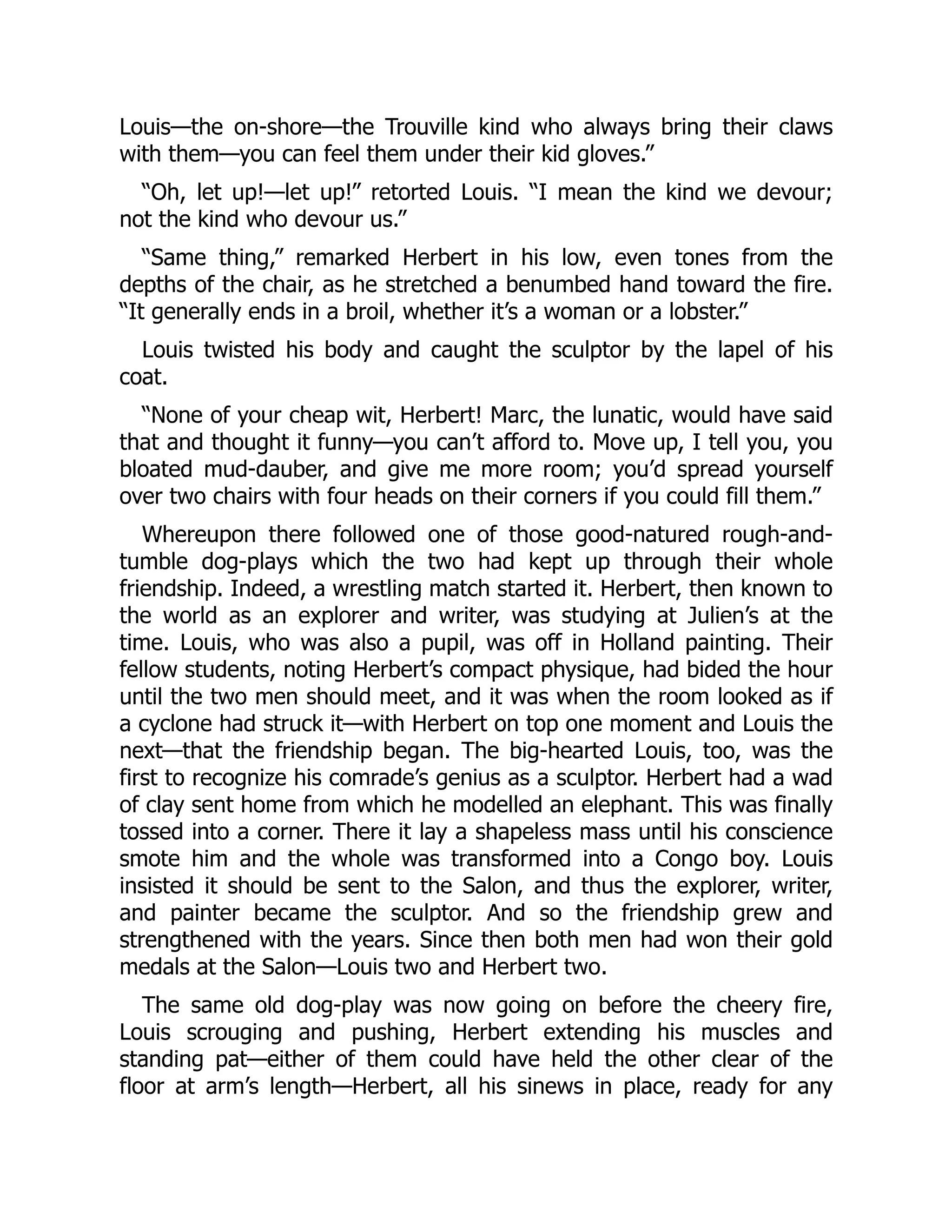 Louis—the on-shore—the Trouville kind who always bring their claws
with them—you can feel them under their kid gloves.”
“Oh, let up!—let up!” retorted Louis. “I mean the kind we devour;
not the kind who devour us.”
“Same thing,” remarked Herbert in his low, even tones from the
depths of the chair, as he stretched a benumbed hand toward the fire.
“It generally ends in a broil, whether it’s a woman or a lobster.”
Louis twisted his body and caught the sculptor by the lapel of his
coat.
“None of your cheap wit, Herbert! Marc, the lunatic, would have said
that and thought it funny—you can’t afford to. Move up, I tell you, you
bloated mud-dauber, and give me more room; you’d spread yourself
over two chairs with four heads on their corners if you could fill them.”
Whereupon there followed one of those good-natured rough-and-
tumble dog-plays which the two had kept up through their whole
friendship. Indeed, a wrestling match started it. Herbert, then known to
the world as an explorer and writer, was studying at Julien’s at the
time. Louis, who was also a pupil, was off in Holland painting. Their
fellow students, noting Herbert’s compact physique, had bided the hour
until the two men should meet, and it was when the room looked as if
a cyclone had struck it—with Herbert on top one moment and Louis the
next—that the friendship began. The big-hearted Louis, too, was the
first to recognize his comrade’s genius as a sculptor. Herbert had a wad
of clay sent home from which he modelled an elephant. This was finally
tossed into a corner. There it lay a shapeless mass until his conscience
smote him and the whole was transformed into a Congo boy. Louis
insisted it should be sent to the Salon, and thus the explorer, writer,
and painter became the sculptor. And so the friendship grew and
strengthened with the years. Since then both men had won their gold
medals at the Salon—Louis two and Herbert two.
The same old dog-play was now going on before the cheery fire,
Louis scrouging and pushing, Herbert extending his muscles and
standing pat—either of them could have held the other clear of the
floor at arm’s length—Herbert, all his sinews in place, ready for any
 