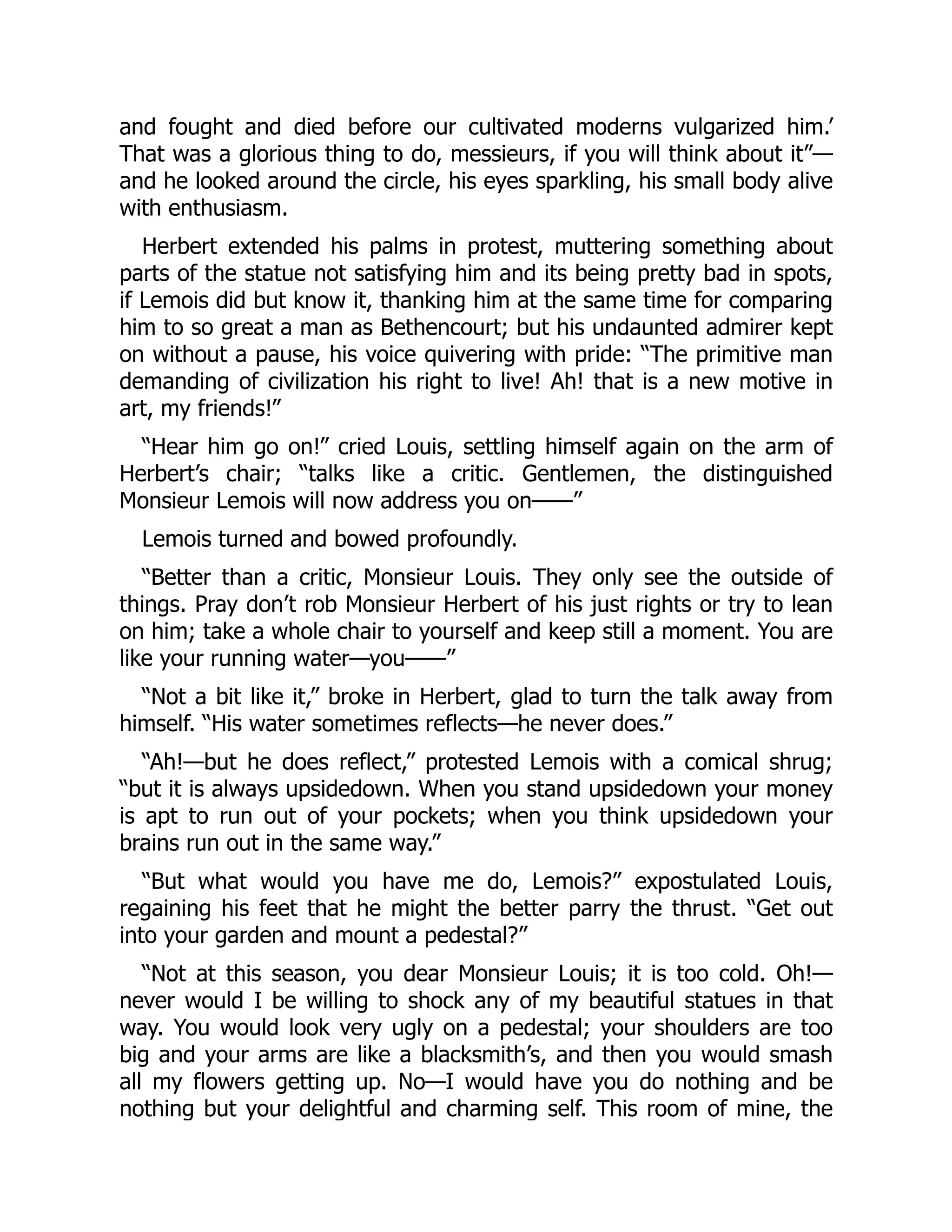and fought and died before our cultivated moderns vulgarized him.’
That was a glorious thing to do, messieurs, if you will think about it”—
and he looked around the circle, his eyes sparkling, his small body alive
with enthusiasm.
Herbert extended his palms in protest, muttering something about
parts of the statue not satisfying him and its being pretty bad in spots,
if Lemois did but know it, thanking him at the same time for comparing
him to so great a man as Bethencourt; but his undaunted admirer kept
on without a pause, his voice quivering with pride: “The primitive man
demanding of civilization his right to live! Ah! that is a new motive in
art, my friends!”
“Hear him go on!” cried Louis, settling himself again on the arm of
Herbert’s chair; “talks like a critic. Gentlemen, the distinguished
Monsieur Lemois will now address you on——”
Lemois turned and bowed profoundly.
“Better than a critic, Monsieur Louis. They only see the outside of
things. Pray don’t rob Monsieur Herbert of his just rights or try to lean
on him; take a whole chair to yourself and keep still a moment. You are
like your running water—you——”
“Not a bit like it,” broke in Herbert, glad to turn the talk away from
himself. “His water sometimes reflects—he never does.”
“Ah!—but he does reflect,” protested Lemois with a comical shrug;
“but it is always upsidedown. When you stand upsidedown your money
is apt to run out of your pockets; when you think upsidedown your
brains run out in the same way.”
“But what would you have me do, Lemois?” expostulated Louis,
regaining his feet that he might the better parry the thrust. “Get out
into your garden and mount a pedestal?”
“Not at this season, you dear Monsieur Louis; it is too cold. Oh!—
never would I be willing to shock any of my beautiful statues in that
way. You would look very ugly on a pedestal; your shoulders are too
big and your arms are like a blacksmith’s, and then you would smash
all my flowers getting up. No—I would have you do nothing and be
nothing but your delightful and charming self. This room of mine, the
 