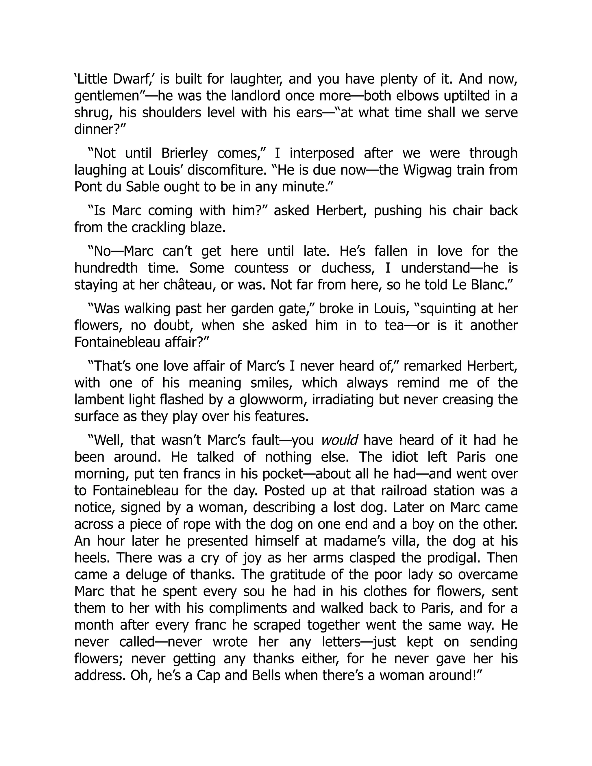 ‘Little Dwarf,’ is built for laughter, and you have plenty of it. And now,
gentlemen”—he was the landlord once more—both elbows uptilted in a
shrug, his shoulders level with his ears—“at what time shall we serve
dinner?”
“Not until Brierley comes,” I interposed after we were through
laughing at Louis’ discomfiture. “He is due now—the Wigwag train from
Pont du Sable ought to be in any minute.”
“Is Marc coming with him?” asked Herbert, pushing his chair back
from the crackling blaze.
“No—Marc can’t get here until late. He’s fallen in love for the
hundredth time. Some countess or duchess, I understand—he is
staying at her château, or was. Not far from here, so he told Le Blanc.”
“Was walking past her garden gate,” broke in Louis, “squinting at her
flowers, no doubt, when she asked him in to tea—or is it another
Fontainebleau affair?”
“That’s one love affair of Marc’s I never heard of,” remarked Herbert,
with one of his meaning smiles, which always remind me of the
lambent light flashed by a glowworm, irradiating but never creasing the
surface as they play over his features.
“Well, that wasn’t Marc’s fault—you would have heard of it had he
been around. He talked of nothing else. The idiot left Paris one
morning, put ten francs in his pocket—about all he had—and went over
to Fontainebleau for the day. Posted up at that railroad station was a
notice, signed by a woman, describing a lost dog. Later on Marc came
across a piece of rope with the dog on one end and a boy on the other.
An hour later he presented himself at madame’s villa, the dog at his
heels. There was a cry of joy as her arms clasped the prodigal. Then
came a deluge of thanks. The gratitude of the poor lady so overcame
Marc that he spent every sou he had in his clothes for flowers, sent
them to her with his compliments and walked back to Paris, and for a
month after every franc he scraped together went the same way. He
never called—never wrote her any letters—just kept on sending
flowers; never getting any thanks either, for he never gave her his
address. Oh, he’s a Cap and Bells when there’s a woman around!”
 