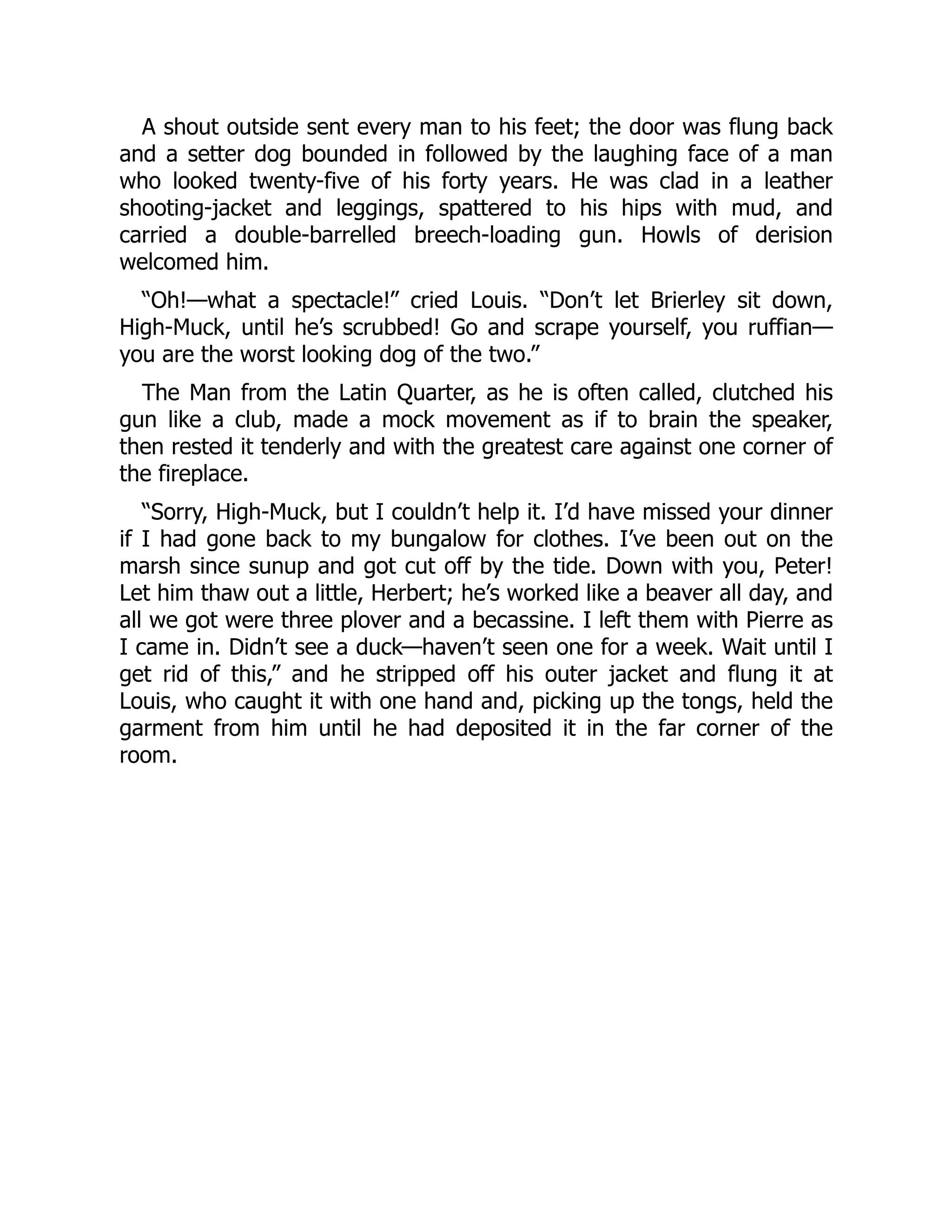 A shout outside sent every man to his feet; the door was flung back
and a setter dog bounded in followed by the laughing face of a man
who looked twenty-five of his forty years. He was clad in a leather
shooting-jacket and leggings, spattered to his hips with mud, and
carried a double-barrelled breech-loading gun. Howls of derision
welcomed him.
“Oh!—what a spectacle!” cried Louis. “Don’t let Brierley sit down,
High-Muck, until he’s scrubbed! Go and scrape yourself, you ruffian—
you are the worst looking dog of the two.”
The Man from the Latin Quarter, as he is often called, clutched his
gun like a club, made a mock movement as if to brain the speaker,
then rested it tenderly and with the greatest care against one corner of
the fireplace.
“Sorry, High-Muck, but I couldn’t help it. I’d have missed your dinner
if I had gone back to my bungalow for clothes. I’ve been out on the
marsh since sunup and got cut off by the tide. Down with you, Peter!
Let him thaw out a little, Herbert; he’s worked like a beaver all day, and
all we got were three plover and a becassine. I left them with Pierre as
I came in. Didn’t see a duck—haven’t seen one for a week. Wait until I
get rid of this,” and he stripped off his outer jacket and flung it at
Louis, who caught it with one hand and, picking up the tongs, held the
garment from him until he had deposited it in the far corner of the
room.
 