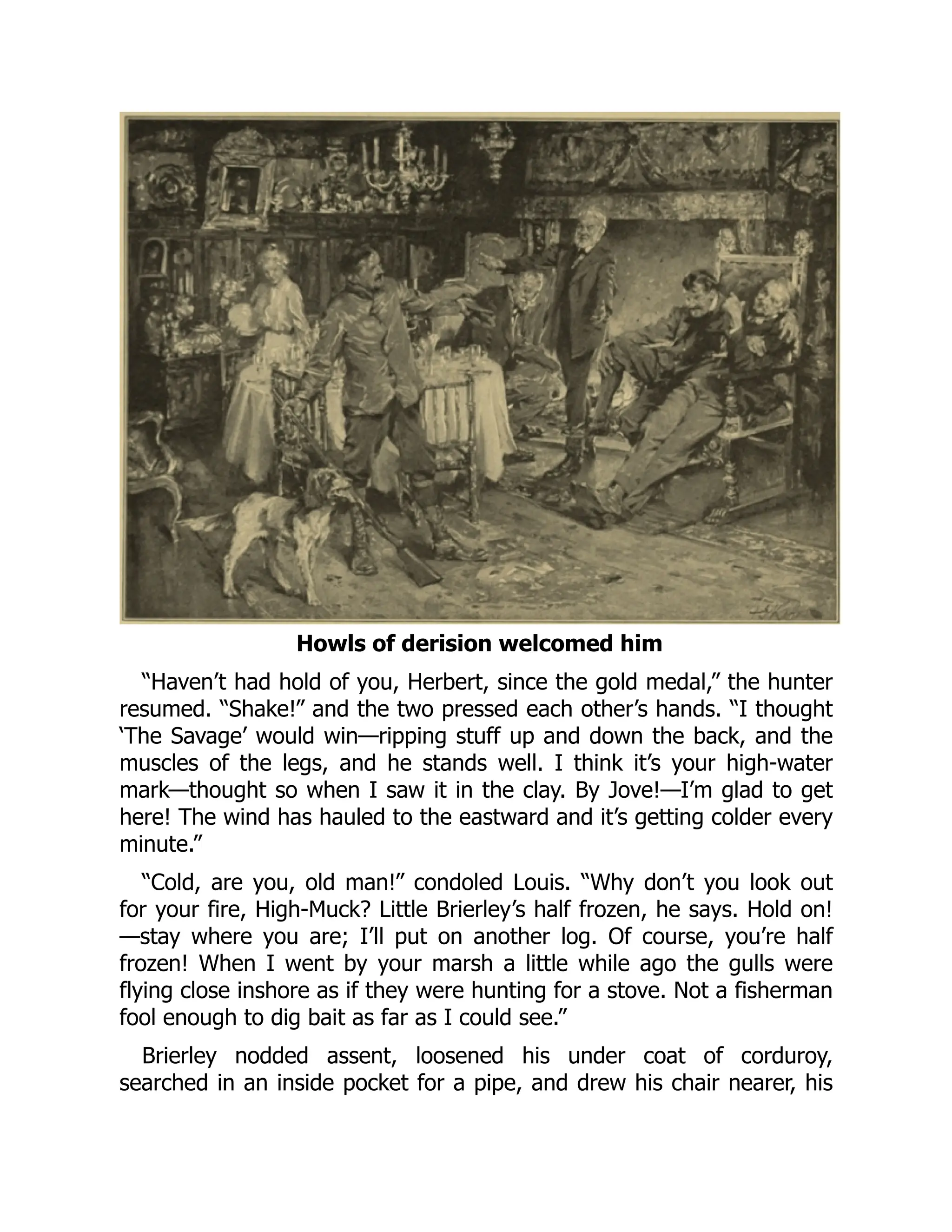 Howls of derision welcomed him
“Haven’t had hold of you, Herbert, since the gold medal,” the hunter
resumed. “Shake!” and the two pressed each other’s hands. “I thought
‘The Savage’ would win—ripping stuff up and down the back, and the
muscles of the legs, and he stands well. I think it’s your high-water
mark—thought so when I saw it in the clay. By Jove!—I’m glad to get
here! The wind has hauled to the eastward and it’s getting colder every
minute.”
“Cold, are you, old man!” condoled Louis. “Why don’t you look out
for your fire, High-Muck? Little Brierley’s half frozen, he says. Hold on!
—stay where you are; I’ll put on another log. Of course, you’re half
frozen! When I went by your marsh a little while ago the gulls were
flying close inshore as if they were hunting for a stove. Not a fisherman
fool enough to dig bait as far as I could see.”
Brierley nodded assent, loosened his under coat of corduroy,
searched in an inside pocket for a pipe, and drew his chair nearer, his
 