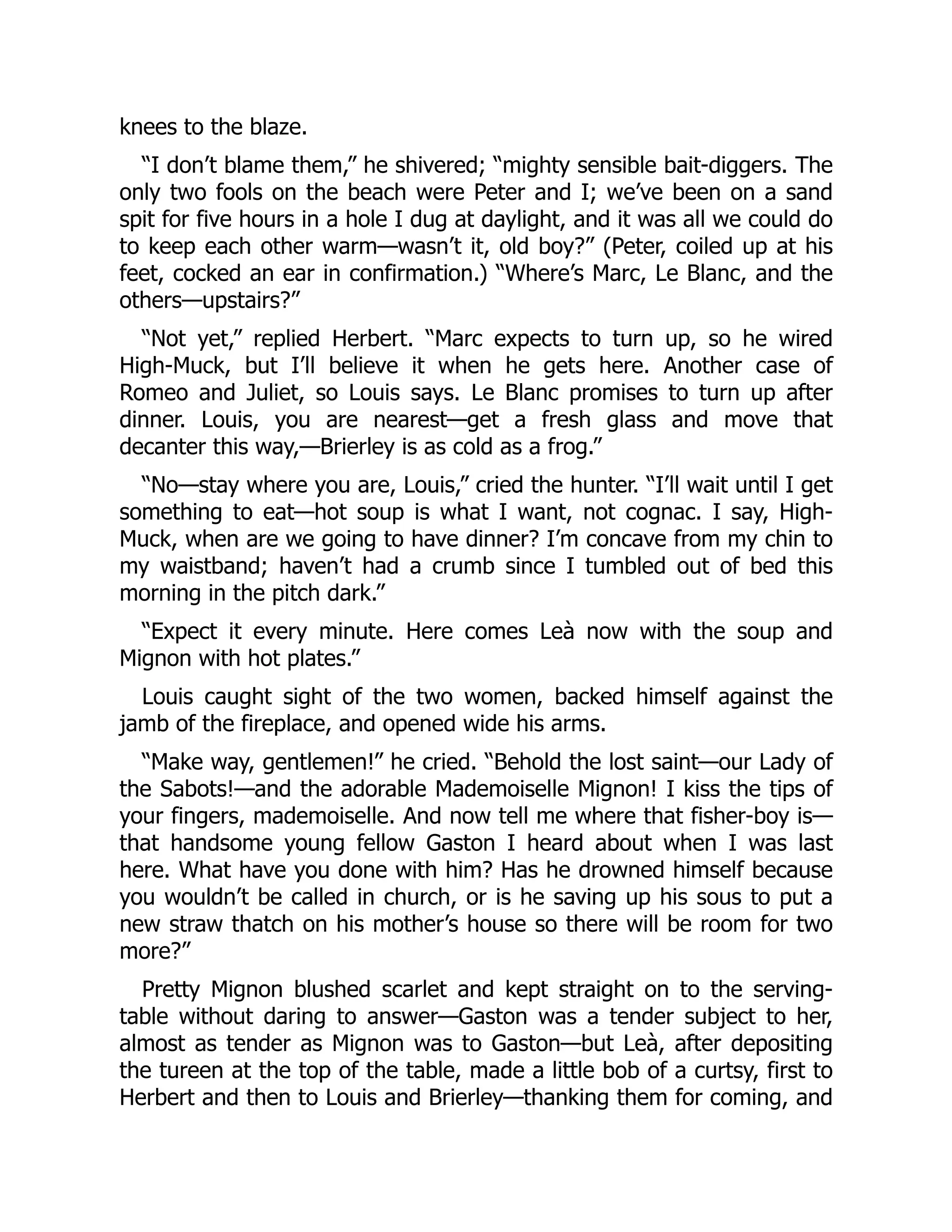 knees to the blaze.
“I don’t blame them,” he shivered; “mighty sensible bait-diggers. The
only two fools on the beach were Peter and I; we’ve been on a sand
spit for five hours in a hole I dug at daylight, and it was all we could do
to keep each other warm—wasn’t it, old boy?” (Peter, coiled up at his
feet, cocked an ear in confirmation.) “Where’s Marc, Le Blanc, and the
others—upstairs?”
“Not yet,” replied Herbert. “Marc expects to turn up, so he wired
High-Muck, but I’ll believe it when he gets here. Another case of
Romeo and Juliet, so Louis says. Le Blanc promises to turn up after
dinner. Louis, you are nearest—get a fresh glass and move that
decanter this way,—Brierley is as cold as a frog.”
“No—stay where you are, Louis,” cried the hunter. “I’ll wait until I get
something to eat—hot soup is what I want, not cognac. I say, High-
Muck, when are we going to have dinner? I’m concave from my chin to
my waistband; haven’t had a crumb since I tumbled out of bed this
morning in the pitch dark.”
“Expect it every minute. Here comes Leà now with the soup and
Mignon with hot plates.”
Louis caught sight of the two women, backed himself against the
jamb of the fireplace, and opened wide his arms.
“Make way, gentlemen!” he cried. “Behold the lost saint—our Lady of
the Sabots!—and the adorable Mademoiselle Mignon! I kiss the tips of
your fingers, mademoiselle. And now tell me where that fisher-boy is—
that handsome young fellow Gaston I heard about when I was last
here. What have you done with him? Has he drowned himself because
you wouldn’t be called in church, or is he saving up his sous to put a
new straw thatch on his mother’s house so there will be room for two
more?”
Pretty Mignon blushed scarlet and kept straight on to the serving-
table without daring to answer—Gaston was a tender subject to her,
almost as tender as Mignon was to Gaston—but Leà, after depositing
the tureen at the top of the table, made a little bob of a curtsy, first to
Herbert and then to Louis and Brierley—thanking them for coming, and
 