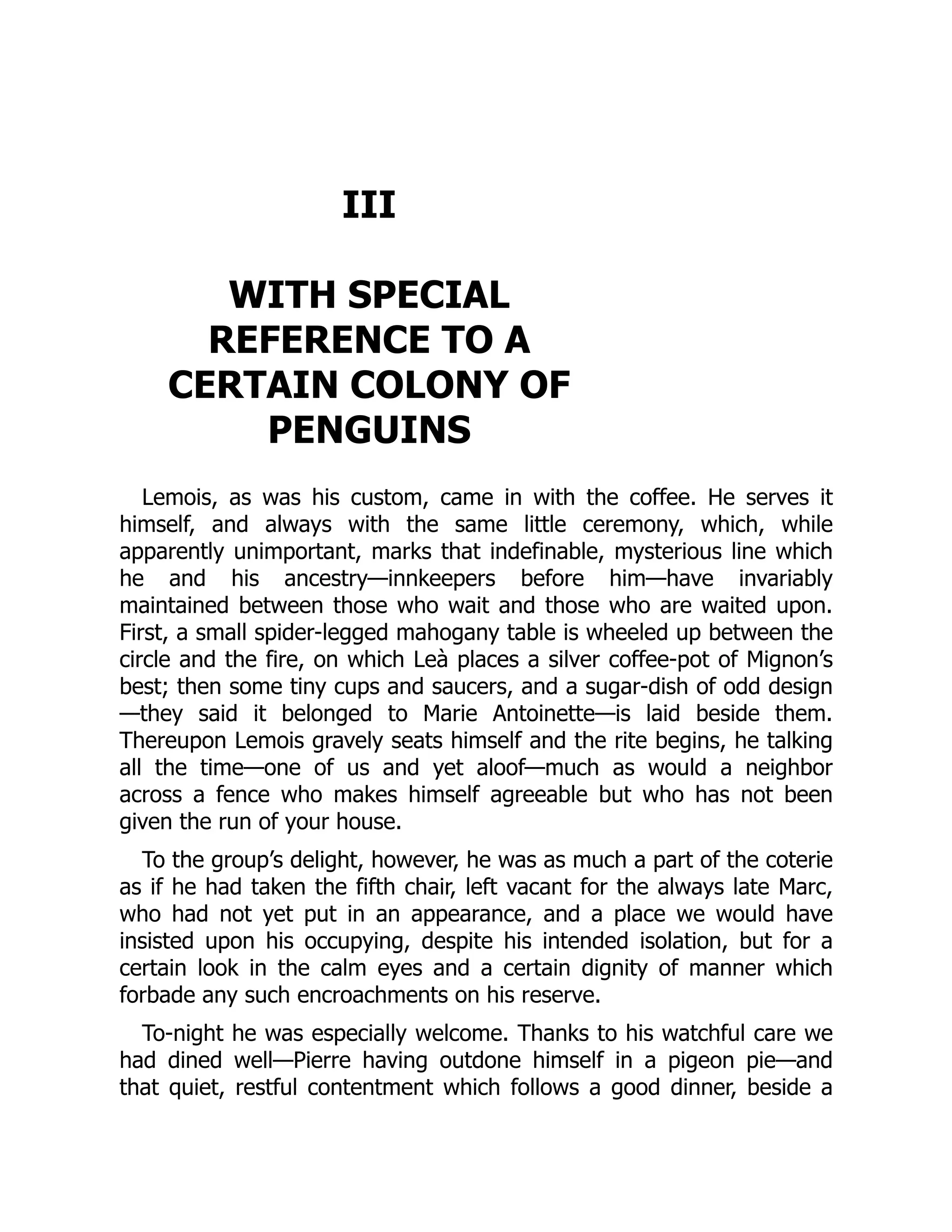 III
WITH SPECIAL
REFERENCE TO A
CERTAIN COLONY OF
PENGUINS
Lemois, as was his custom, came in with the coffee. He serves it
himself, and always with the same little ceremony, which, while
apparently unimportant, marks that indefinable, mysterious line which
he and his ancestry—innkeepers before him—have invariably
maintained between those who wait and those who are waited upon.
First, a small spider-legged mahogany table is wheeled up between the
circle and the fire, on which Leà places a silver coffee-pot of Mignon’s
best; then some tiny cups and saucers, and a sugar-dish of odd design
—they said it belonged to Marie Antoinette—is laid beside them.
Thereupon Lemois gravely seats himself and the rite begins, he talking
all the time—one of us and yet aloof—much as would a neighbor
across a fence who makes himself agreeable but who has not been
given the run of your house.
To the group’s delight, however, he was as much a part of the coterie
as if he had taken the fifth chair, left vacant for the always late Marc,
who had not yet put in an appearance, and a place we would have
insisted upon his occupying, despite his intended isolation, but for a
certain look in the calm eyes and a certain dignity of manner which
forbade any such encroachments on his reserve.
To-night he was especially welcome. Thanks to his watchful care we
had dined well—Pierre having outdone himself in a pigeon pie—and
that quiet, restful contentment which follows a good dinner, beside a
 