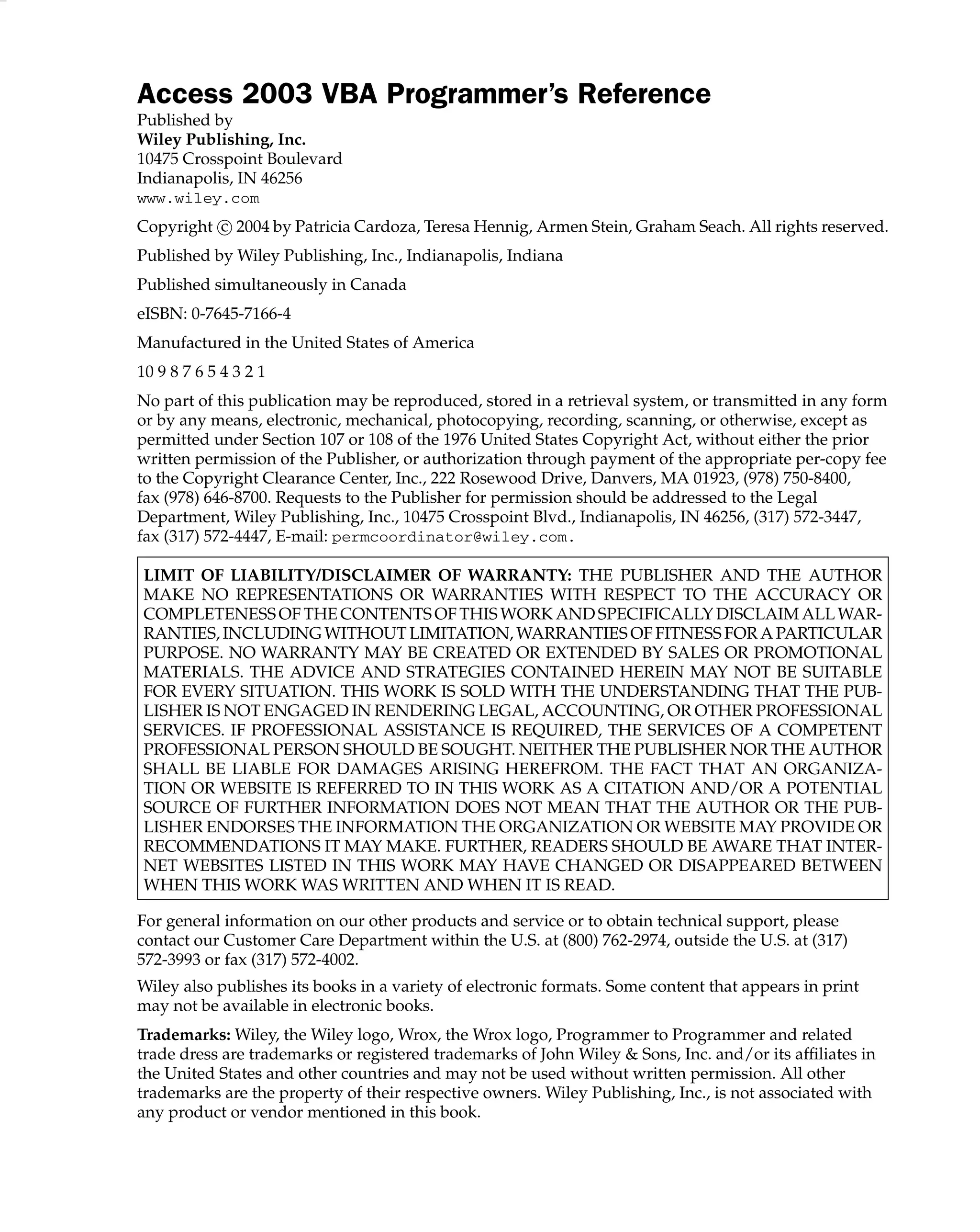 Access 2003 VBA Programmer’s Reference
Published by
Wiley Publishing, Inc.
10475 Crosspoint Boulevard
Indianapolis, IN 46256
www.wiley.com
Copyright c
 2004 by Patricia Cardoza, Teresa Hennig, Armen Stein, Graham Seach. All rights reserved.
Published by Wiley Publishing, Inc., Indianapolis, Indiana
Published simultaneously in Canada
eISBN: 0-7645-7166-4
Manufactured in the United States of America
10 9 8 7 6 5 4 3 2 1
No part of this publication may be reproduced, stored in a retrieval system, or transmitted in any form
or by any means, electronic, mechanical, photocopying, recording, scanning, or otherwise, except as
permitted under Section 107 or 108 of the 1976 United States Copyright Act, without either the prior
written permission of the Publisher, or authorization through payment of the appropriate per-copy fee
to the Copyright Clearance Center, Inc., 222 Rosewood Drive, Danvers, MA 01923, (978) 750-8400,
fax (978) 646-8700. Requests to the Publisher for permission should be addressed to the Legal
Department, Wiley Publishing, Inc., 10475 Crosspoint Blvd., Indianapolis, IN 46256, (317) 572-3447,
fax (317) 572-4447, E-mail: permcoordinator@wiley.com.
LIMIT OF LIABILITY/DISCLAIMER OF WARRANTY: THE PUBLISHER AND THE AUTHOR
MAKE NO REPRESENTATIONS OR WARRANTIES WITH RESPECT TO THE ACCURACY OR
COMPLETENESS OF THE CONTENTS OF THIS WORK AND SPECIFICALLY DISCLAIM ALL WAR-
RANTIES, INCLUDING WITHOUT LIMITATION, WARRANTIES OF FITNESS FOR A PARTICULAR
PURPOSE. NO WARRANTY MAY BE CREATED OR EXTENDED BY SALES OR PROMOTIONAL
MATERIALS. THE ADVICE AND STRATEGIES CONTAINED HEREIN MAY NOT BE SUITABLE
FOR EVERY SITUATION. THIS WORK IS SOLD WITH THE UNDERSTANDING THAT THE PUB-
LISHER IS NOT ENGAGED IN RENDERING LEGAL, ACCOUNTING, OR OTHER PROFESSIONAL
SERVICES. IF PROFESSIONAL ASSISTANCE IS REQUIRED, THE SERVICES OF A COMPETENT
PROFESSIONAL PERSON SHOULD BE SOUGHT. NEITHER THE PUBLISHER NOR THE AUTHOR
SHALL BE LIABLE FOR DAMAGES ARISING HEREFROM. THE FACT THAT AN ORGANIZA-
TION OR WEBSITE IS REFERRED TO IN THIS WORK AS A CITATION AND/OR A POTENTIAL
SOURCE OF FURTHER INFORMATION DOES NOT MEAN THAT THE AUTHOR OR THE PUB-
LISHER ENDORSES THE INFORMATION THE ORGANIZATION OR WEBSITE MAY PROVIDE OR
RECOMMENDATIONS IT MAY MAKE. FURTHER, READERS SHOULD BE AWARE THAT INTER-
NET WEBSITES LISTED IN THIS WORK MAY HAVE CHANGED OR DISAPPEARED BETWEEN
WHEN THIS WORK WAS WRITTEN AND WHEN IT IS READ.
For general information on our other products and service or to obtain technical support, please
contact our Customer Care Department within the U.S. at (800) 762-2974, outside the U.S. at (317)
572-3993 or fax (317) 572-4002.
Wiley also publishes its books in a variety of electronic formats. Some content that appears in print
may not be available in electronic books.
Trademarks: Wiley, the Wiley logo, Wrox, the Wrox logo, Programmer to Programmer and related
trade dress are trademarks or registered trademarks of John Wiley  Sons, Inc. and/or its afﬁliates in
the United States and other countries and may not be used without written permission. All other
trademarks are the property of their respective owners. Wiley Publishing, Inc., is not associated with
any product or vendor mentioned in this book.
 