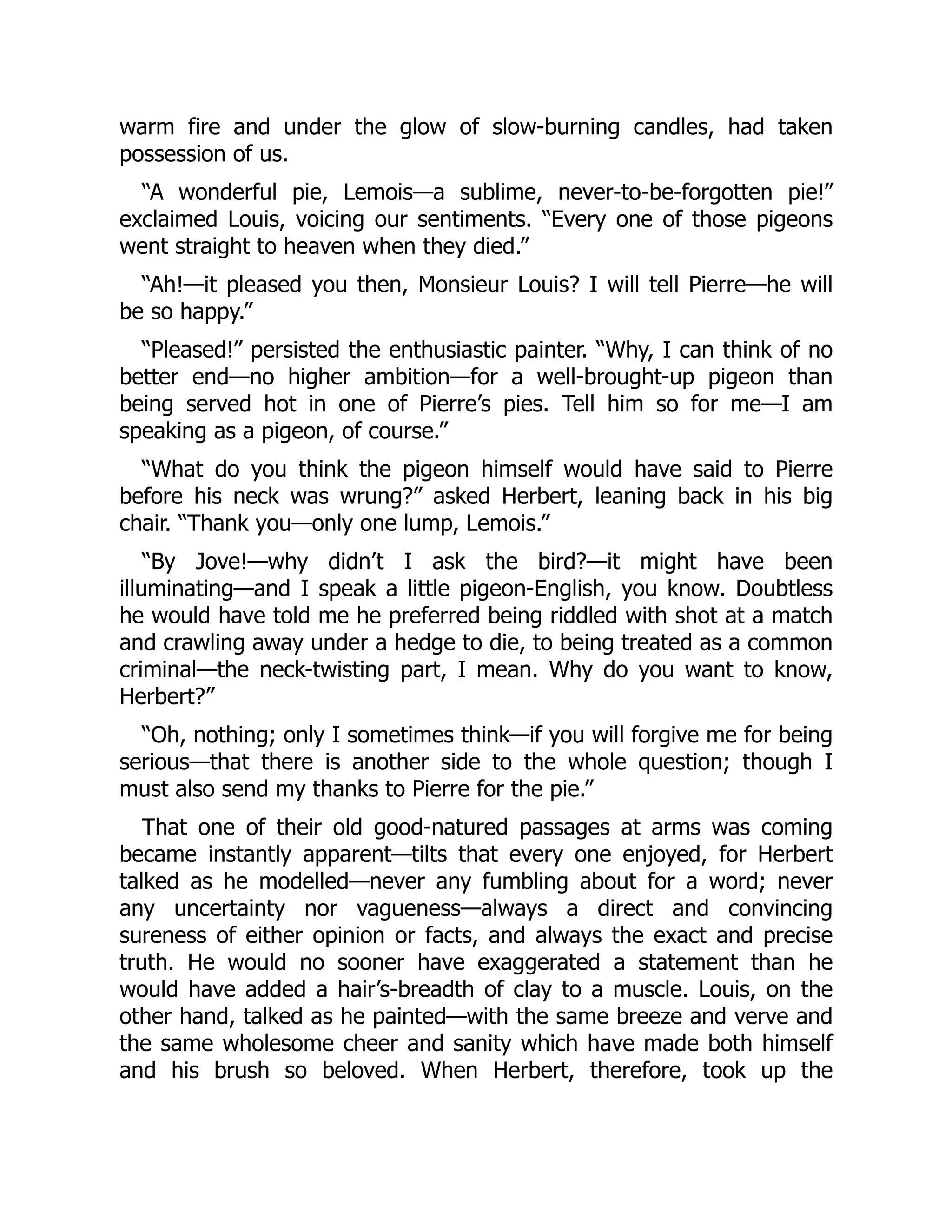 warm fire and under the glow of slow-burning candles, had taken
possession of us.
“A wonderful pie, Lemois—a sublime, never-to-be-forgotten pie!”
exclaimed Louis, voicing our sentiments. “Every one of those pigeons
went straight to heaven when they died.”
“Ah!—it pleased you then, Monsieur Louis? I will tell Pierre—he will
be so happy.”
“Pleased!” persisted the enthusiastic painter. “Why, I can think of no
better end—no higher ambition—for a well-brought-up pigeon than
being served hot in one of Pierre’s pies. Tell him so for me—I am
speaking as a pigeon, of course.”
“What do you think the pigeon himself would have said to Pierre
before his neck was wrung?” asked Herbert, leaning back in his big
chair. “Thank you—only one lump, Lemois.”
“By Jove!—why didn’t I ask the bird?—it might have been
illuminating—and I speak a little pigeon-English, you know. Doubtless
he would have told me he preferred being riddled with shot at a match
and crawling away under a hedge to die, to being treated as a common
criminal—the neck-twisting part, I mean. Why do you want to know,
Herbert?”
“Oh, nothing; only I sometimes think—if you will forgive me for being
serious—that there is another side to the whole question; though I
must also send my thanks to Pierre for the pie.”
That one of their old good-natured passages at arms was coming
became instantly apparent—tilts that every one enjoyed, for Herbert
talked as he modelled—never any fumbling about for a word; never
any uncertainty nor vagueness—always a direct and convincing
sureness of either opinion or facts, and always the exact and precise
truth. He would no sooner have exaggerated a statement than he
would have added a hair’s-breadth of clay to a muscle. Louis, on the
other hand, talked as he painted—with the same breeze and verve and
the same wholesome cheer and sanity which have made both himself
and his brush so beloved. When Herbert, therefore, took up the
 