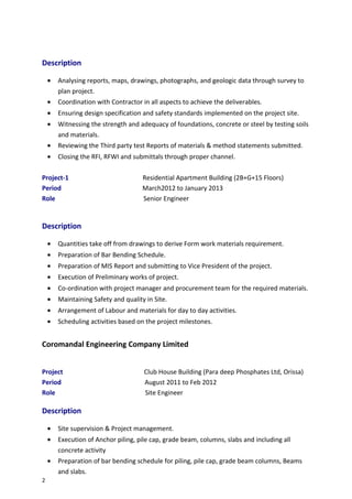 Description
• Analysing reports, maps, drawings, photographs, and geologic data through survey to
plan project.
• Coordination with Contractor in all aspects to achieve the deliverables.
• Ensuring design specification and safety standards implemented on the project site.
• Witnessing the strength and adequacy of foundations, concrete or steel by testing soils
and materials.
• Reviewing the Third party test Reports of materials & method statements submitted.
• Closing the RFI, RFWI and submittals through proper channel.
Project-1 Residential Apartment Building (2B+G+15 Floors)
Period March2012 to January 2013
Role Senior Engineer
Description
• Quantities take off from drawings to derive Form work materials requirement.
• Preparation of Bar Bending Schedule.
• Preparation of MIS Report and submitting to Vice President of the project.
• Execution of Preliminary works of project.
• Co-ordination with project manager and procurement team for the required materials.
• Maintaining Safety and quality in Site.
• Arrangement of Labour and materials for day to day activities.
• Scheduling activities based on the project milestones.
Coromandal Engineering Company Limited
Project Club House Building (Para deep Phosphates Ltd, Orissa)
Period August 2011 to Feb 2012
Role Site Engineer
Description
• Site supervision & Project management.
• Execution of Anchor piling, pile cap, grade beam, columns, slabs and including all
concrete activity
• Preparation of bar bending schedule for piling, pile cap, grade beam columns, Beams
and slabs.
2
 