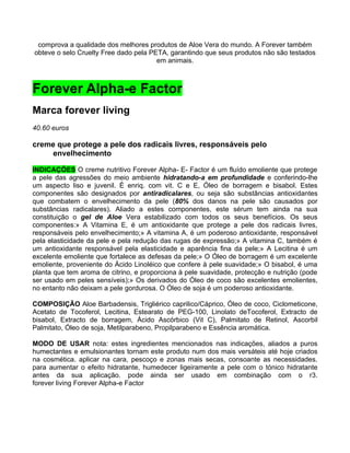 comprova a qualidade dos melhores produtos de Aloe Vera do mundo. A Forever também
obteve o selo Cruelty Free dado pela PETA, garantindo que seus produtos não são testados
                                       em animais.



Forever Alpha-e Factor
Marca forever living
40.60 euros

creme que protege a pele dos radicais livres, responsáveis pelo
    envelhecimento

INDICAÇÕES O creme nutritivo Forever Alpha- E- Factor é um fluído emoliente que protege
a pele das agressões do meio ambiente hidratando-a em profundidade e conferindo-lhe
um aspecto liso e juvenil. É enriq. com vit. C e E, Óleo de borragem e bisabol. Estes
componentes são designados por antiradicalares, ou seja são substâncias antioxidantes
que combatem o envelhecimento da pele (80% dos danos na pele são causados por
substâncias radicalares). Aliado a estes componentes, este sérum tem ainda na sua
constituição o gel de Aloe Vera estabilizado com todos os seus benefícios. Os seus
componentes:» A Vitamina E, é um antioxidante que protege a pele dos radicais livres,
responsáveis pelo envelhecimento;» A vitamina A, é um poderoso antioxidante, responsável
pela elasticidade da pele e pela redução das rugas de expressão;» A vitamina C, também é
um antioxidante responsável pela elasticidade e aparência fina da pele;» A Lecitina é um
excelente emoliente que fortalece as defesas da pele;» O Óleo de borragem é um excelente
emoliente, proveniente do Ácido Linoléico que confere à pele suavidade;» O bisabol, é uma
planta que tem aroma de citrino, e proporciona à pele suavidade, protecção e nutrição (pode
ser usado em peles sensíveis);» Os derivados do Óleo de coco são excelentes emolientes,
no entanto não deixam a pele gordurosa. O Óleo de soja é um poderoso antioxidante.

COMPOSIÇÃO Aloe Barbadensis, Trigliérico caprilico/Cáprico, Óleo de coco, Ciclometicone,
Acetato de Tocoferol, Lecitina, Estearato de PEG-100, Linolato deTocoferol, Extracto de
bisabol, Extracto de borragem, Ácido Ascórbico (Vit C), Palmitato de Retinol, Ascorbil
Palmitato, Óleo de soja, Metilparabeno, Propilparabeno e Essência aromática.

MODO DE USAR nota: estes ingredientes mencionados nas indicações, aliados a puros
humectantes e emulsionantes tornam este produto num dos mais versáteis até hoje criados
na cosmética. aplicar na cara, pescoço e zonas mais secas, consoante as necessidades.
para aumentar o efeito hidratante, humedecer ligeiramente a pele com o tónico hidratante
antes da sua aplicação. pode ainda ser usado em combinação com o r3.
forever living Forever Alpha-e Factor
 