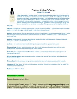 Forever Alpha-E-Factor
                                                      Código 187 - 30ml (*)

                 Loção regeneradora da pele - 30ml - Forever Alpha-E-Factor é uma loção que contém extrato
                 emoliente de Aloe Vera e é fortificada com as vitaminas A, C e E, óleo de Borage (ou Óleo de
                 Borragem, melhora os sintomas pré-menstruais - TPM, abaixa a pressão sanguínea e é eficaz
                 contra erupções e inflamações cutâneas), bisabolol (extrato natural fluido da camomila, com
                 propriedades antiinflamatória, cicatrizante e anti-séptica) e outros ingredientes que fornecem
                 máxima proteção contra agressões ambientais. Sua base é constituída por nosso gel de Aloe
                 Vera puro, estabilizado, com todos os seus benefícios para a saúde, hidratação, nutrição e
absorção.

Vitamina E (Acetato de Tocoferol): antioxidante; suaviza, conserva e hidrata. A pureza e efetividade do produto
ajudam a prevenir danos por oxidação; ajuda a desinchar a pele danificada.

Vitamina A (Palmitato de Retinila): antioxidante; melhora a elasticidade e normaliza a pele seca; hidrata e reduz
a descamação; possui características antibióticas naturais, ajudando a combater a acne e outras infecções
comuns da pele.

Vitamina C (Palmitato de Ascorbila): antioxidante; também combate infecções da pele; possui propriedades
curativas e aumenta a elasticidade da pele.

Lecitina: é um excelente emoliente e também possui ação antioxidante; ajuda a nutrir a pele.

Óleo de Borage: fornece ácido linoleico (ômega 6), um ácido graxo poliinsaturado essencial, que não é
produzido pelo organismo e deve ser obtido de fontes externas.

Bisabolol: possui propriedades antiinflamatórias naturais; é um agente condicionador da pele; possui um
delicado aroma cítrico;

Ácido Cáprico/Caprílico: são emolientes naturais, derivados do óleo de coco; hidratam sem deixar a pele
excessivamente oleosa.

Óleo de Soja: hidratante natural com propriedades antioxidantes; melhora a textura do produto acabado.

Instruções de Uso: aplicar no rosto, pescoço e áreas secas que precisem de hidratação. Pode ser usado em
combinação com o R3 Factor.

Embalagem: Tubo com 30ml




Forever Alpha-E Factor

Cada embalagem contém 30ml.


O creme nutritivo Forever Alpha - E- Factor é considerado um agente resplandecente, pois
tem a capacidade de dar à pele um aspecto eternamente jovem . É um fluído emoliente que
protege a pele das agressões do meio ambiente hidratando-a em profundidade e conferindo-
 