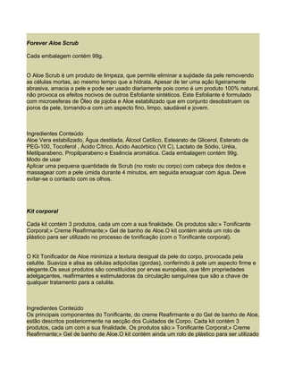 Forever Aloe Scrub

Cada embalagem contém 99g.


O Aloe Scrub é um produto de limpeza, que permite eliminar a sujidade da pele removendo
as células mortas, ao mesmo tempo que a hidrata. Apesar de ter uma ação ligeiramente
abrasiva, amacia a pele e pode ser usado diariamente pois como é um produto 100% natural,
não provoca os efeitos nocivos de outros Esfoliante sintéticos. Este Esfoliante é formulado
com microesferas de Óleo de jojoba e Aloe estabilizado que em conjunto desobstruem os
poros da pele, tornando-a com um aspecto fino, limpo, saudável e jovem.



Ingredientes Conteúdo
Aloe Vera estabilizado, Água destilada, Álcool Cetílico, Estearato de Glicerol, Esterato de
PEG-100, Tocoferol , Ácido Cítrico, Ácido Ascórbico (Vit C), Lactato de Sódio, Uréia,
Metilparabeno, Propilparabeno e Essência aromática. Cada embalagem contém 99g.
Modo de usar
Aplicar uma pequena quantidade de Scrub (no rosto ou corpo) com cabeça dos dedos e
massagear com a pele úmida durante 4 minutos, em seguida enxaguar com água. Deve
evitar-se o contacto com os olhos.




Kit corporal

Cada kit contém 3 produtos, cada um com a sua finalidade. Os produtos são:» Tonificante
Corporal;» Creme Reafirmante;» Gel de banho de Aloe.O kit contém ainda um rolo de
plástico para ser utilizado no processo de tonificação (com o Tonificante corporal).


O Kit Tonificador de Aloe minimiza a textura desigual da pele do corpo, provocada pela
celulite. Suaviza e alisa as células adipócitas (gordas), conferindo à pele um aspecto firme e
elegante.Os seus produtos são constituídos por ervas européias, que têm propriedades
adelgaçantes, reafirmantes e estimuladoras da circulação sanguínea que são a chave de
qualquer tratamento para a celulite.



Ingredientes Conteúdo
Os principais componentes do Tonificante, do creme Reafirmante e do Gel de banho de Aloe,
estão descritos posteriormente na secção dos Cuidados de Corpo. Cada kit contém 3
produtos, cada um com a sua finalidade. Os produtos são:» Tonificante Corporal;» Creme
Reafirmante;» Gel de banho de Aloe.O kit contém ainda um rolo de plástico para ser utilizado
 