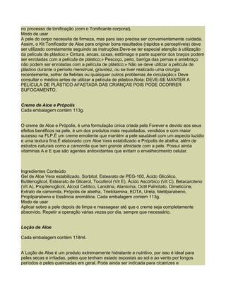 no processo de tonificação (com o Tonificante corporal).
Modo de usar
A pele do corpo necessita de firmeza, mas para isso precisa ser convenientemente cuidada.
Assim, o Kit Tonificador de Aloe para originar bons resultados (rápidos e perceptíveis) deve
ser utilizado corretamente seguindo as instruções.Deve-se ter especial atenção à utilização
da película de plástico:» Cintura, ancas, coxas, estômago e parte superior dos braços podem
ser enroladas com a película de plástico;» Pescoço, peito, barriga das pernas e antebraço
não podem ser enroladas com a película de plástico;» Não se deve utilizar a película de
plástico durante o período menstrual, gravidez, ou se tiver realizado uma cirurgia
recentemente, sofrer de flebites ou quaisquer outros problemas de circulação;» Deve
consultar o médico antes de utilizar a película de plástico.Nota: DEVE-SE MANTER A
PELÍCULA DE PLÁSTICO AFASTADA DAS CRIANÇAS POIS PODE OCORRER
SUFOCAMENTO.


Creme de Aloe e Própolis
Cada embalagem contém 113g.


O creme de Aloe e Própolis, é uma formulação única criada pela Forever e devido aos seus
efeitos benéficos na pele, é um dos produtos mais requisitados, vendidos e com maior
sucesso na FLP.É um creme emoliente que mantém a pele saudável com um aspecto luzidio
e uma textura fina.É elaborado com Aloe Vera estabilizado e Própolis de abelha, além de
estratos naturais como a camomila que tem grande afinidade com a pele. Possui ainda
vitaminas A e E que são agentes antioxidantes que evitam o envelhecimento celular.



Ingredientes Conteúdo
Gel de Aloe Vera estabilizado, Sorbitol, Estearato de PEG-100, Ácido Glicólico,
Butilenoglicol, Estearato de Glicerol, Tocoferol (Vit E), Ácido Ascórbico (Vit C), Betacaroteno
(Vit A), Propilenoglicol, Álcool Cetílico, Lanolina, Alantoína, Octil Palmitato, Dimeticone,
Extrato de camomila, Própolis de abelha, Trietolamina, EDTA, Uréia, Metilparabeno,
Propilparabeno e Essência aromática. Cada embalagem contém 113g.
Modo de usar
Aplicar sobre a pele depois de limpa e massagear até que o creme seja completamente
absorvido. Repetir a operação várias vezes por dia, sempre que necessário.


Loção de Aloe

Cada embalagem contém 118ml.


A Loção de Aloe é um produto extremamente hidratante e nutritivo, por isso é ideal para
peles secas e irritadas, peles que tenham estado expostas ao sol e ao vento por longos
períodos e peles queimadas em geral. Pode ainda ser indicada para cicatrizes e
 