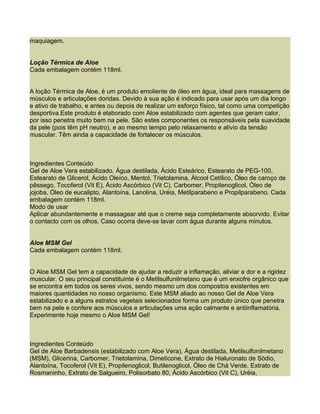 maquiagem.


Loção Térmica de Aloe
Cada embalagem contém 118ml.


A loção Térmica de Aloe, é um produto emoliente de óleo em água, ideal para massagens de
músculos e articulações doridas. Devido à sua ação é indicado para usar após um dia longo
e ativo de trabalho, e antes ou depois de realizar um esforço físico, tal como uma competição
desportiva.Este produto é elaborado com Aloe estabilizado com agentes que geram calor,
por isso penetra muito bem na pele. São estes componentes os responsáveis pela suavidade
da pele (pois têm pH neutro), e ao mesmo tempo pelo relaxamento e alívio da tensão
muscular. Têm ainda a capacidade de fortalecer os músculos.



Ingredientes Conteúdo
Gel de Aloe Vera estabilizado, Água destilada, Ácido Esteárico, Estearato de PEG-100,
Estearato de Glicerol, Ácido Oleíco, Mentol, Trietolamina, Álcool Cetílico, Óleo de caroço de
pêssego, Tocoferol (Vit E), Ácido Ascórbico (Vit C), Carbomer, Propilenoglicol, Óleo de
jojoba, Óleo de eucalipto, Alantoína, Lanolina, Uréia, Metilparabeno e Propilparabeno. Cada
embalagem contém 118ml.
Modo de usar
Aplicar abundantemente e massagear até que o creme seja completamente absorvido. Evitar
o contacto com os olhos. Caso ocorra deve-se lavar com água durante alguns minutos.


Aloe MSM Gel
Cada embalagem contém 118ml.


O Aloe MSM Gel tem a capacidade de ajudar a reduzir a inflamação, aliviar a dor e a rigidez
muscular. O seu principal constituinte é o Metilsulfunilmetano que é um enxofre orgânico que
se encontra em todos os seres vivos, sendo mesmo um dos compostos existentes em
maiores quantidades no nosso organismo. Este MSM aliado ao nosso Gel de Aloe Vera
estabilizado e a alguns estratos vegetais selecionados forma um produto único que penetra
bem na pele e confere aos músculos e articulações uma ação calmante e antiinflamatória.
Experimente hoje mesmo o Aloe MSM Gel!



Ingredientes Conteúdo
Gel de Aloe Barbadensis (estabilizado com Aloe Vera), Água destilada, Metilsulfonilmetano
(MSM), Glicerina, Carbomer, Trietolamina, Dimeticone, Extrato de Hialuronato de Sódio,
Alantoína, Tocoferol (Vit E), Propilenoglicol, Butilenoglicol, Óleo de Chá Verde, Extrato de
Rosmaninho, Extrato de Salgueiro, Polisorbato 80, Ácido Ascórbico (Vit C), Uréia,
 