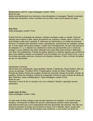 Metilparabeno e EDTA. Cada embalagem contém 118ml.
Modo de usar
Aplicar abundantemente nos músculos e nas articulações e massagear. Repetir a operação
sempre que necessário. Evitar o contacto com os olhos; caso ocorra passar por água.




Aloe First
Cada embalagem contém 473ml.


O Aloe First tem a finalidade de refrescar, hidratar e proteger a pele e o cabelo. Pode ser
utilizado para acalmar a pele, depois de apanhar sol, suavizar o cabelo, após o chamou , ou
para hidratar a pele seca e gretada. É, ideal para ser adicionado a um estojo de primeiros
socorros. É indicado para pequenos cortes, queimaduras, queimaduras por radiação, feridas,
etc. A nível capilar serve para proteger o cabelo dos microrganismos, do cloro das piscinas e
da radiação U.V. e, é utilizado nos cabeleireiros antes das permanentes com o intuito de
proteger o couro cabeludo dos óleos utilizados para esse efeito.Este produto é elaborado
com Aloe Vera estabilizado, Própolis de abelha, alantoína e estratos vegetais que conferem à
pele e aos cabelos proteção e suavidade.É uma formulação com um pH neutro (4.5), o que o
torna ideal para peles sensíveis, aliviando as irritações cutâneas. É fácil e cômodo de aplicar
por ser um vaporizador.



Ingredientes Conteúdo
Gel de Aloe Vera estabilizado, Água destilada, Mentol, Trietolamina, Álcool Cetílico, Óleo de
caroço de pêssego, Tocoferol (Vit E), Propilenoglicol, Citrato de Sódio, Polisorbato 20,
Própolis de abelha, Extrato de eucalipto, Extrato de camomila, Extrato de tomilho, Extrato de
gengibre, Extrato de mil-folhas, Extrato de margaridas, Extrato de salva, Extrato de dente de
leão, Alantoína, Uréia e Metilparabeno. Cada embalagem contém 473ml.
Modo de usar
Vaporizar a cerca de 50 cm da pele e do couro cabeludo. Repetir a operação quando
necessário.



Loção solar de Aloe
Cada embalagem contém 118ml.


A Loção solar de Aloe protege a pele da ação agressiva da radiação, e ao mesmo tempo
hidrata-a, minimizando os efeitos de secura e queimaduras durante e após exposição
solar.Está provado que o sol é responsável pela boa disposição das pessoas, mas não nos
devemos esquecer do perigo que corremos ao expor-nos à radiação. Assim, surgiu este
produto fabricado a partir das tecnologias mais modernas, e que contém um factor de
 