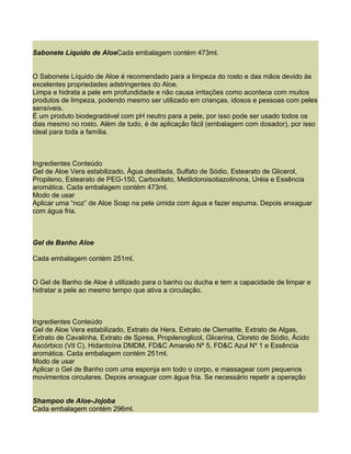 Sabonete Líquido de AloeCada embalagem contém 473ml.


O Sabonete Líquido de Aloe é recomendado para a limpeza do rosto e das mãos devido às
excelentes propriedades adstringentes do Aloe.
Limpa e hidrata a pele em profundidade e não causa irritações como acontece com muitos
produtos de limpeza, podendo mesmo ser utilizado em crianças, idosos e pessoas com peles
sensíveis.
É um produto biodegradável com pH neutro para a pele, por isso pode ser usado todos os
dias mesmo no rosto. Além de tudo, é de aplicação fácil (embalagem com dosador), por isso
ideal para toda a família.



Ingredientes Conteúdo
Gel de Aloe Vera estabilizado, Água destilada, Sulfato de Sódio, Estearato de Glicerol,
Propileno, Estearato de PEG-150, Carboxilato, Metilcloroisotiazolinona, Uréia e Essência
aromática. Cada embalagem contém 473ml.
Modo de usar
Aplicar uma “noz” de Aloe Soap na pele úmida com água e fazer espuma. Depois enxaguar
com água fria.



Gel de Banho Aloe

Cada embalagem contém 251ml.


O Gel de Banho de Aloe é utilizado para o banho ou ducha e tem a capacidade de limpar e
hidratar a pele ao mesmo tempo que ativa a circulação.



Ingredientes Conteúdo
Gel de Aloe Vera estabilizado, Extrato de Hera, Extrato de Clematite, Extrato de Algas,
Extrato de Cavalinha, Extrato de Spirea, Propilenoglicol, Glicerina, Cloreto de Sódio, Ácido
Ascórbico (Vit C), Hidantoína DMDM, FD&C Amarelo Nº 5, FD&C Azul Nº 1 e Essência
aromática. Cada embalagem contém 251ml.
Modo de usar
Aplicar o Gel de Banho com uma esponja em todo o corpo, e massagear com pequenos
movimentos circulares. Depois enxaguar com água fria. Se necessário repetir a operação


Shampoo de Aloe-Jojoba
Cada embalagem contém 296ml.
 