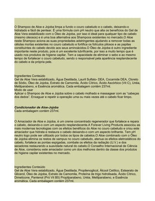 O Shampoo de Aloe e Jojoba limpa a fundo o couro cabeludo e o cabelo, deixando-o
hidratado e fácil de pentear. É uma fórmula com pH neutro que alia os benefícios do Gel de
Aloe Vera estabilizado com o Óleo de Jojoba, por isso é ideal para qualquer tipo de cabelo
(mesmo oleosos) e é uma boa alternativa aos Shampoos existentes no mercado.O Aloe
neste Shampoo aciona as suas propriedades adstringentes ajudando a remover todas as
células mortas existentes no couro cabeludo e fortifica os folículos pilosos e as papilas
constituintes do cabelo devido aos seus aminoácidos.O Óleo de Jojoba é outro ingrediente
importante neste produto, pois é um excelente lubrificante, por isso a muito tempo que é
usado nos produtos de higiene capilar. Tem a capacidade de eliminar o sebo e ao mesmo
tempo de fortalecer o couro cabeludo, sendo o responsável pela aparência resplandecente
do cabelo e da própria pele.



Ingredientes Conteúdo
Gel de Aloe Vera estabilizado, Água Destilada, Lauril Sulfato- DEA, Cocamide DEA, Cloreto
de Sódio, Óleo de Jojoba, Extrato de Camomila, Ácido Cítrico, Ácido Ascórbico (Vit C), Uréia,
Metilparabeno, e Essência aromática. Cada embalagem contém 237ml.
Modo de usar
Aplicar o Shampoo de Aloe e Jojoba sobre o cabelo molhado e massagear com as “cabeças
dos dedos”. Enxaguar e repetir a operação uma ou mais vezes até o cabelo ficar limpo.


Condicionador de Aloe-Jojoba
Cada embalagem contém 237ml.


O Amaciador de Aloe e Jojoba, é um creme concentrado regenerador que fortalece e repara
o cabelo, deixando-o com um aspecto resplandecente.A Forever Living Products associou as
mais modernas tecnologias com os efeitos benéficos do Aloe no couro cabeludo e criou este
amaciador que hidrata e restaura o cabelo deixando-o com um aspecto brilhante. Tem pH
neutro logo pode ser utilizado por todos os tipos de cabelos.O Aloe combinado com o Óleo
de Jojoba elimina os restos de xampus no couro cabeludo, atenua os efeitos eletrostáticos do
cabelo, fortalece as pontas espigadas, combate os efeitos da radiação (U.V.) e dos
secadores restaurando a suavidade natural do cabelo.O Conselho Internacional de Ciência
de Aloe, considerou este amaciador como um dos melhores dentro da classe dos produtos
de higiene capilar existentes no mercado.



Ingredientes Conteúdo
Gel de Aloe Vera estabilizado, Água Destilada, Propilenoglicol, Álcool Cetílico, Estearato de
Glicerol, Óleo de Jojoba, Extrato de Camomila, Proteína de trigo hidrolisada, Ácido Cítrico,
Dimeticone, Pantenol (Pró Vit B5) Propilparabeno, Uréia, Metilparabeno, e Essência
aromática. Cada embalagem contém 237ml.
 