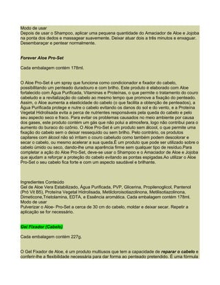 Modo de usar
Depois de usar o Shampoo, aplicar uma pequena quantidade do Amaciador de Aloe e Jojoba
na ponta dos dedos e massagear suavemente. Deixar atuar dois a três minutos e enxaguar.
Desembaraçar e pentear normalmente.


Forever Aloe Pro-Set

Cada embalagem contém 178ml.


O Aloe Pro-Set é um spray que funciona como condicionador e fixador do cabelo,
possibilitando um penteado duradouro e com brilho. Este produto é elaborado com Aloe
fortalecido com Água Purificada, Vitaminas e Proteínas, o que permite o tratamento do couro
cabeludo e a revitalização do cabelo ao mesmo tempo que promove a fixação do penteado.
Assim, o Aloe aumenta a elasticidade do cabelo (o que facilita a obtenção de penteados), a
Água Purificada protege e nutre o cabelo evitando os danos do sol e do vento, e a Proteína
Vegetal Hidrolisada evita a perca de nutrientes responsáveis pela queda do cabelo e pelo
seu aspecto seco e fraco. Para evitar os problemas causados no meio ambiente por causa
dos gases, este produto contém um gás que não polui a atmosfera, logo não contribui para o
aumento do buraco do ozônio. O Aloe Pro-Set é um produto sem álcool, o que permite uma
fixação do cabelo sem o deixar ressequido ou sem brilho. Pelo contrário, os produtos
capilares com álcool não só irritam o couro cabeludo como também podem descolorar e
secar o cabelo, ou mesmo acelerar a sua queda.É um produto que pode ser utilizado sobre o
cabelo úmido ou seco, dando-lhe uma aparência firme sem qualquer tipo de resíduo.Para
completar a ação do Aloe Pro-Set, deve-se usar o Shampoo e o Amaciador de Aloe e Jojoba
que ajudam a reforçar a proteção do cabelo evitando as pontas espigadas.Ao utilizar o Aloe
Pro-Set o seu cabelo fica forte e com um aspecto saudável e brilhante.



Ingredientes Conteúdo
Gel de Aloe Vera Estabilizado, Água Purificada, PVP, Glicerina, Propilenoglicol, Pantenol
(Pró Vit B5), Proteína Vegetal Hidrolisada, Metilcloroisotiazolinona, Metilisotiazolinona,
Dimeticone,Trietolamina, EDTA, e Essência aromática. Cada embalagem contém 178ml.
Modo de usar
Pulverizar o Aloe- Pro-Set a cerca de 30 cm do cabelo, moldar e deixar secar. Repetir a
aplicação se for necessário.


Gel Fixador (Cabelo)

Cada embalagem contém 227g.


O Gel Fixador de Aloe, é um produto multiusos que tem a capacidade de reparar o cabelo e
conferir-lhe a flexibilidade necessária para dar forma ao penteado pretendido. É uma fórmula
 