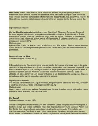sem álcool, mas à base de Aloe Vera, Vitaminas e Óleos vegetais que regeneram,
fortalecem e dão brilho e volume aos cabelos.É ideal para obter qualquer “look” desde os
mais simples aos mais sofisticados (efeito molhado, despenteado, liso, etc.).O Gel Fixador de
Aloe além de manter o cabelo saudável confere-lhe um aspecto bonito durante todo o dia.



Ingredientes Conteúdo

Gel de Aloe Barbadensis (estabilizado com Aloe Vera), Glicerina, Carbomer, Pantenol,
Proteína Vegetal Hidrolisada, Mucopolissacarídeos Hidrolisados, Ácido Linoléico, Ácido
Hialurónico, Sorbitol, Óleo de Gérmen de Trigo, Óleo de Jojoba, Tocoferol, Ciclometicone,
Dimeticone,Ácido Ascórbico, EDTA, Uréia, Metilparabeno, e Essência aromática. Cada
embalagem contém 227g.
Modo de usar
Aplicar o Gel fixador de Aloe sobre o cabelo úmido e moldar a gosto. Depois, secar ao ar ou
com o secador.Também pode ser aplicado com o cabelo seco para se obter determinados
penteados.


Desodorizante de Aloe
Cada embalagem contém 92.1g.


O Desodorizante de Aloe proporciona uma sensação de frescura e limpeza todo o dia, pois
neutraliza a degradação do suor (pelas bactérias) responsável pelo mau odor corporal.É uma
fórmula em barra (stick) que consegue maximizar as propriedades adstringentes do Aloe, e
como não contém Sais de Alumínio (existentes nos desodorizantes comuns) pode ser
utilizada em peles sensíveis sem causar irritações. É um desodorizante que apesar de poder
ser aplicado após banho ou ducha, não mancha a roupa.

Ingredientes Conteúdo
Gel de Aloe Vera estabilizado, Água destilada, Propilenoglicol, Estearato de Sódio, Triclosan
e Essência aromática. Cada embalagem contém 92.1g.
Modo de usar
Após o banho, aplicar nas axilas o Desodorizante de Aloe tirando a tampa e girando a rosca
até que a barra aparecer com cerca de 1 cm.


Gel Dental
Cada embalagem contém 130g.

O Aloe é uma planta muito versátil, por isso também é usada nos produtos odontológicos. A
bastante tempo que o Aloe é utilizado neste tipo de produtos com muito sucesso. Assim este
Gel Dental é um dos melhores que existem atualmente no mercado. É formulado com
grandes concentrações de Aloe e de outros ingredientes de origem vegetal que o tornam
eficaz. O seu conteúdo em Extratos de Mentol origina uma sensação de frescura evitando a
 