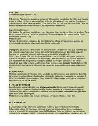 Aloe Lips
Cada embalagem contém 4.25g.

O Batom de Aloe acalma suaviza e hidrata os lábios secos e gretados. Devido à sua riqueza
em Aloe e Óleo de Jojoba além de eficaz pode ser utilizado em todas as estações do ano,
pois protege do frio e da radiação U.V. Este Batom tem um delicioso sabor de fruta. Deve ter
sempre consigo um Batom de Aloe e Jojoba pois ele é essencial!

Ingredientes Conteúdo
Gel de Aloe Barbandesis estabilizado com Aloe Vera, Óleo de Jojoba, Cera de Abelhas, Cera
Microcristalina, Cera de Carnaúba, Alantoína, Propilparabeno e Sabores de frutos. Cada
embalagem contém 4.25g.
Modo de usar
Aplicar o Batom várias vezes por dia para hidratar os lábios, principalmente quando as
condições climáticas são adversas (muito frio ou muito calor).


O programa de nutrição Forever Lite vai aproximá-lo de um estilo de vida que permitirá que
seu organismo normalize sua massa corporal magra (porcentagem de massa corporal
formada por músculos e ossos), estimulando a sua saúde e boa forma.
O programa Forever Lite também pode ser utilizado para controlar peso, para manter ou
aumentar seu peso de forma natural e saudável. Deve ser utilizado por adultos e crianças
que necessitem se recuperar após alguma doença ou cirurgia, para donas-de-casa e
executivos que estão sempre se alimentando as pressas, para pessoas debilitadas que não
possam ingerir normalmente alimentos, em casas de recuperação, centros de tratamento,
etc...

► ALOE VERA
Melhora o sistema gastrintestinal como um todo. Contém enzimas que facilitam a digestão,
eliminando o colesterol ruim, facilitando a eliminação de toxinas e gorduras em excesso. O
Aloe Vera ajuda na recuperação da Flora Intestinal, melhorando a absorção de nutrientes.
Modo de Usar: 50 ml, 3x ao dia.

► FIELDS OF GREENS
Complemento rico em clorofila, que ajuda na digestão. Os componentes deste produto
(gramas de trigo e cevada, broto de alfafa) ajudam a equilibrar o sistema gastrintestinal,
diminuindo as toxinas, colesterol e obesidade. Por ter um poder desintoxicante, pode ser
consumido entre ás refeições.
Modo de Usar: 2 tabletes 20 minutos antes das principais refeições (6 ao dia).


► FOREVER LITE

É uma mistura em pó altamente saborosa e nutritiva, que combina em formulação
balanceada a base de vitaminas, minerais, proteínas, carboidratos, fibras, usada para
preparar uma refeição substituta a base de Milk-Shake. Deve ser utilizado para substituir
uma ou duas refeições por dia, conforme necessário. Isto proporcionará perda de peso de
 