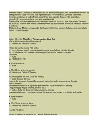 maneira segura, mantendo a massa muscular e eliminando gorduras. Esta bebida nutritiva irá
assegurar que você consuma sua Ingestão Diária Recomendada (IDR) de vitaminas,
minerais, proteínas e carboidratos, garantindo que a perda de peso não acarretará
desnutrição, por mais agitado que seja seu dia-a-dia.
Forever Lite também pode ser misturado com sucos de frutas ou leite desnatado. Pedaços
de frutas ou Forever Bee Honey também podem ser adicionados à mistura, variando sabores
e texturas.
Modo de Usar: Misture uma porção de 25g com 300ml de suco de frutas ou leite desnatado
batido no liquidificador.



Jejum 50 ml de Aloe Berry Néctar ou Aloe Vera Gel.
• 20 a 30min antes do café da manhã:
- 2 tabletes de Fields of Greens

• Café da Manhã (entre 7:30 e 8hs)
- 1 copo de suco e ou 1 copo de iogurte natural e ou l xícara de leite de soja
- 2 ou 3 fatias de pão ou bolachinha integral (pode usar recheio indicado)
- Granola
- 1 fruta
ou FOREVER LITE

● 10hs da manhã:
- 1 fruta

● 20 a 30min antes do almoço:
- 2 tabletes de Fields Of Greens

• Almoço (entre 11:30 e Meio-dia e meia)
- 1 copo de suco de fruta
- carne (2x semana), frango (2x semana), peixe (vontade) e ou proteína de soja
- arroz integral
- saladas de verduras e legumes (preferência 4 tipos de verde e 1 de cor)
- leguminosas (feijão, lentilha, ervilha, etc.)
- 1 colher de farelo de arroz misturado com a comida
- depois do almoço, 1 pequeno pedaço de abacaxi ou mamão, pois facilita a digestão.

● 16hs da tarde:
- 1 fruta

● 20 a 30min antes da Janta:
- 2 tabletes de Fields of Greens

• Janta (19:00 hs)

- sopa e ou iogurte natural e ou 1 xícara de leite de soja
 