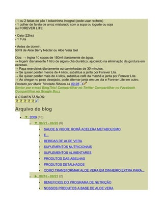 - 1 ou 2 fatias de pão / bolachinha integral (pode usar recheio)
- 1 colher de farelo de arroz misturado com a sopa ou iogurte ou soja
ou FOREVER LITE

• Ceia (22hs)
- 1 fruta

• Antes de dormir:
50ml de Aloe Berry Néctar ou Aloe Vera Gel

Obs: → Ingira 10 copos de 150ml diariamente de água.
→ Ingerir diariamente 1 litro de algum chá diurético, ajudando na eliminação da gordura em
excesso.
→ Faça exercícios diariamente ou caminhadas de 30 minutos.
→ Se quiser perder menos de 4 kilos, substitua a janta por Forever Lite.
→ Se quiser perder mais de 4 kilos, substitua café da manhã e janta por Forever Lite.
→ Ao chegar no peso desejado, pode alternar janta em um dia e Forever Lite em outro.
Postado por Maria Trindade Ribeiro às 09:28
Enviar por e-mail BlogThis! Compartilhar no Twitter Compartilhar no Facebook
Compartilhar no Google Buzz
0 COMENTÁRIOS:


Arquivo do blog
   •   ▼ 2009 (10)
          o     ▼ 06/21 - 06/28 (8)
                      SAUDE & VIGOR; ROMÃ ACELERA METABOLISMO
                      E...
                      BEBIDAS DE ALOE VERA
                      SUPLEMENTOS NUTRICIONAIS
                      SUPLEMENTOS ALIMENTARES
                      PRODUTOS DAS ABELHAS
                      PRODUTOS DETALHADOS
                      COMO TRANSFORMAR ALOE VERA EM DINHEIRO EXTRA PARA...
          o     ► 08/16 - 08/23 (2)
                      BENEFICIOS DO PROGRAMA DE NUTRIÇÃO
                      NOSSOS PRODUTOS A BASE DE ALOE VERA
 