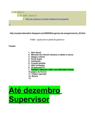 •   ► 2010 (1)
          o   ► 02/07 - 02/14 (1)
                    Fleur de Jovence na revista Cabelos & Ccompanhia




 http://saudeevidamelhor.blogspot.com/2009/06/programa-de-emagrecimento_25.html


                          Fields – ajuda sono e perda de gordura e


Fixador


                        1. Sem álcool
                        2. Mercado tem alcooh (resseca o cabelo e couro)
                        3. Apaga a chama
                        4. Ponta dupla
                        5. hidratação
                        6. Fixação perfeita
                        7. Olho (irritação)
                        8. 25 pessoas!!!!!!
                        9. Cartões – Marcelo ( 3681: pint 36815493) Padrão
                        10. página da forever
                        11. Folders (grande)
                        12. Baners
                        13.




Até dezembro
Supervisor
 
