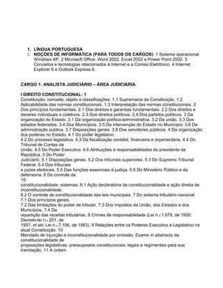 1. LÍNGUA PORTUGUESA
   2. NOÇÕES DE INFORMÁTICA (PARA TODOS OS CARGOS): 1 Sistema operacional
      Windows XP. 2 Microsoft Office: Word 2002, Excel 2002 e Power Point 2002. 3
      Conceitos e tecnologias relacionados à Internet e a Correio Eletrônico. 4 Internet
      Explorer 6 e Outlook Express 6.


CARGO 1: ANALISTA JUDICIÁRIO – ÁREA JUDICIÁRIA:

I DIREITO CONSTITUCIONAL: 1
Constituição: conceito, objeto e classificações. 1.1 Supremacia da Constituição. 1.2
Aplicabilidade das normas constitucionais. 1.3 Interpretação das normas constitucionais. 2
Dos princípios fundamentais. 2.1 Dos direitos e garantias fundamentais. 2.2 Dos direitos e
deveres individuais e coletivos. 2.3 Dos direitos políticos. 2.4 Dos partidos políticos. 3 Da
organização do Estado. 3.1 Da organização político-administrativa. 3.2 Da união. 3.3 Dos
estados federados. 3.4 Dos Municípios. 3.5 Da intervenção do Estado no Município. 3.6 Da
administração pública. 3.7 Disposições gerais. 3.8 Dos servidores públicos. 4 Da organização
dos poderes no Estado. 4.1 Do poder legislativo.
4.2 Do processo legislativo. 4.3 Da fiscalização contábil, financeira e orçamentária. 4.4 Do
Tribunal de Contas da
União. 4.5 Do Poder Executivo. 4.6 Atribuições e responsabilidades do presidente da
República. 5 Do Poder
Judiciário. 5.1 Disposições gerais. 5.2 Dos tribunais superiores. 5.3 Do Supremo Tribunal
Federal. 5.4 Dos tribunais
e juizes eleitorais. 5.5 Das funções essenciais à justiça. 5.6 Do Ministério Público e da
defensoria. 6 Do controle da
19
constitucionalidade: sistemas. 6.1 Ação declaratória de constitucionalidade e ação direita de
inconstitucionalidade.
6.2 O controle de constitucionalidade das leis municipais. 7 Do sistema tributário nacional.
7.1 Dos princípios gerais.
7.2 Das limitações do poder de tributar. 7.3 Dos impostos da União, dos Estados e dos
Municípios. 7.4 Da
repartição das receitas tributárias. 8 Crimes de responsabilidade (Lei n.o 1.079, de 1950;
Decreto-lei n.o 201, de
1957, et alii; Lei n.o 7.106, de 1983). 9 Relações entre os Poderes Executivo e Legislativo na
atual Constituição. 10
Mandado de injunção e inconstitucionalidade por omissão. Exame in abstractu da
constitucionalidade de
proposições legislativas: pressupostos constitucionais, legais e regimentais para sua
tramitação. 11 A ordem
 