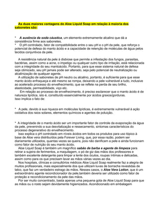 As duas maiores vantagens do Aloe Liquid Soap em relação à maioria dos
sabonetes são:


* A ausência da soda cáustica, um elemento extremamente alcalino que dá a
consistência firme aos sabonetes.
* O pH controlado, fator de compatibilidade entre o seu pH e o pH da pele, que reforça o
potencial de defesa do manto ácido e a capacidade de retenção de moléculas de água pelos
tecidos conjuntivos da pele.

   A resistência natural da pele à disbiose que permite a infestação dos fungos, parasitas,
bactérias, assim como a acne, o impetigo ou qualquer outro tipo de irritação, está relacionada
com a integridade do seu mantoácido. Portanto, para que esse sistema natural de defesa
seja otimizado, seu pH jamais pode ser alterado, seja pelo potencial de neutralização ou
alcalinização de qualquer agente.
   A utilização de sabonetes de pH neutro ou alcalino, portanto, é suficiente para que esse
manto ácido enfraqueça e até mesmo se rompa, deixando a pele vulnerável a tudo, inclusive
ao acelerado processo do envelhecimento, que se reflete na perda de seu brilho,
elasticidade, permeabilidade, viço etc.
    Em relação ao processo de envelhecimento, é preciso esclarecer que o manto ácido é de
natureza lipídica, isto é, constituído essencialmente por ácidos graxos/gorduras.
Isso implica o fato de:


* A pele, devido à sua riqueza em moléculas lipídicas, é extremamente vulnerável à ação
oxidativa dos raios solares, elementos químicos e agentes de poluição.


* A integridade de o manto ácido ser um importante fator de controle da evaporação da água
da pele, prevenindo a sua desvitalização e ressecamento, sintomas característicos do
processo degenerativo do envelhecimento.
   Isso explica o pH controlado em níveis ácidos em todos os produtos para uso tópico à
base de Aloe vera distribuídos pela Forever Living, que, por essa razão, podem ser
diariamente utilizados, quantas vezes se queira, pois não danificam a pele e ainda funcionam
como fator de nutrição do seu manto ácido.
   Aloe Liquid Soap é também um magnífico sabão de barba e agente de limpeza para
retirar a sujeira de ferimentos, a maquilagem, o pó de giz das mãos dos professores e
também excelente detergente para limpar a lente dos óculos, roupas íntimas e delicadas,
assim como para os que precisam lavar as mãos várias vezes ao dia.
   Nos hospitais, clínicas e consultórios médicos Aloe Liquid Soap realmente faz a alegria de
muitos profissionais, mais especialmente dos que utilizam luvas de borracha revestidas de
talco, que faz um verdadeiro estrago às mãos. Nesses casos, o Aloe Vera Lotion, que é um
extraordinário agente recondicionador da pele,também deveria ser utilizado como fator de
proteção e recondicionamento da pele das mãos.
   Por ser muito concentrado, basta apenas uma pequena gota de Aloe Liquid Soap para que
as mãos ou o rosto sejam devidamente higienizados. Acondicionado em embalagem
 