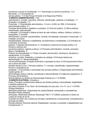 econômica e social na Constituição. 11.1 Intervenção no domínio econômico. 11.2
Monopólio. 11.3 Concessão de
serviço público. 11.4 Das Forças Armadas e da Segurança Pública.
 II DIREITO ADMINISTRATIVO: 1 Ato
administrativo: conceito, requisitos, atributos, classificação, espécies e invalidação. 1.1
Anulação e revogação. 1.2
Prescrição. 1.3 Improbidade administrativa. 1.4 Lei n.o 8.429, de 1992. 2 Controle da
administração pública. 2.1
Controles administrativo, legislativo e judiciário. 2.2 Domínio público. 2.3 Bens públicos:
classificação, administração
e utilização. 2.4 Proteção e defesa de bens de valor artístico, estético, histórico, turístico e
paisagístico. 3 Contrato
administrativo: conceito, peculiaridades, controle, formalização, execução e inexecução. 3.1
Licitação: princípios,
obrigatoriedade, dispensa e exigibilidade, procedimentos e modalidades. 3.2 Contratos de
concessão de serviços
públicos. 4 Agentes administrativos. 4.1 Investidura e exercício da função pública. 4.2
Direitos e deveres dos
servidores públicos: regimes jurídicos. 4.3 Processo administrativo: conceito, princípios,
fases e modalidades. 5
Poderes da administração. 5.1 Poder vinculado, discricionário, hierárquico, disciplinar e
regulamentar. 5.2 O poder
de polícia: conceito, finalidade e condições de validade. 6 Princípios básicos da
administração. 6.1 Responsabilidade
civil da administração: evolução doutrinária e reparação do dano. 6.2 Enriquecimento ilícito e
uso e abuso de poder:
sanções penais e civis. 7 Serviços públicos. 7.1 conceito, classificação, regulamentação,
formas e competência de
prestação. 7.2 Concessão e autorização dos serviços públicos. 8 Organização administrativa:
noções gerais. 8.1
Administração direta e indireta, centralizada e descentralizada. 8.2 Agências reguladoras. 9
Processo Administrativo:
Normas Básicas no âmbito da Administração Federal (Lei n.º 9.784/99).
 III DIREITO ELEITORAL: Conceito e
fontes. Princípios constitucionais relativos aos direitos políticos (nacionalidade, elegibilidade
e partidos políticos) de
que trata o Capítulo IV do Título I da Constituição em seus arts. 14 a 17. Lei n.º 4.737/65
(Código Eleitoral) e
alterações posteriores. Organização da Justiça Eleitoral: composição e competências.
Ministério Público Eleitoral:
atribuições. Alistamento Eleitoral: (Resolução TSE n.º 21.538/03, publicada no Diário da
Justiça da União de 03 de
novembro de 2003. Ato e efeitos da inscrição, transferência e encerramento. Cancelamento e
exclusão do eleitor.
Revisão Eleitoral. Domicílio eleitoral. Elegibilidade: conceito e condições. Inelegibilidade (Lei
Complementar n.º
 
