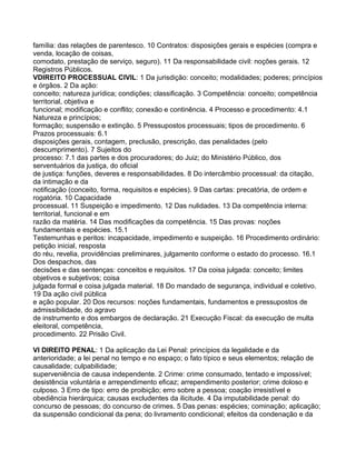 família: das relações de parentesco. 10 Contratos: disposições gerais e espécies (compra e
venda, locação de coisas,
comodato, prestação de serviço, seguro). 11 Da responsabilidade civil: noções gerais. 12
Registros Públicos.
VDIREITO PROCESSUAL CIVIL: 1 Da jurisdição: conceito; modalidades; poderes; princípios
e órgãos. 2 Da ação:
conceito; natureza jurídica; condições; classificação. 3 Competência: conceito; competência
territorial, objetiva e
funcional; modificação e conflito; conexão e continência. 4 Processo e procedimento: 4.1
Natureza e princípios;
formação; suspensão e extinção. 5 Pressupostos processuais; tipos de procedimento. 6
Prazos processuais: 6.1
disposições gerais, contagem, preclusão, prescrição, das penalidades (pelo
descumprimento). 7 Sujeitos do
processo: 7.1 das partes e dos procuradores; do Juiz; do Ministério Público, dos
serventuários da justiça, do oficial
de justiça: funções, deveres e responsabilidades. 8 Do intercâmbio processual: da citação,
da intimação e da
notificação (conceito, forma, requisitos e espécies). 9 Das cartas: precatória, de ordem e
rogatória. 10 Capacidade
processual. 11 Suspeição e impedimento. 12 Das nulidades. 13 Da competência interna:
territorial, funcional e em
razão da matéria. 14 Das modificações da competência. 15 Das provas: noções
fundamentais e espécies. 15.1
Testemunhas e peritos: incapacidade, impedimento e suspeição. 16 Procedimento ordinário:
petição inicial, resposta
do réu, revelia, providências preliminares, julgamento conforme o estado do processo. 16.1
Dos despachos, das
decisões e das sentenças: conceitos e requisitos. 17 Da coisa julgada: conceito; limites
objetivos e subjetivos; coisa
julgada formal e coisa julgada material. 18 Do mandado de segurança, individual e coletivo.
19 Da ação civil pública
e ação popular. 20 Dos recursos: noções fundamentais, fundamentos e pressupostos de
admissibilidade, do agravo
de instrumento e dos embargos de declaração. 21 Execução Fiscal: da execução de multa
eleitoral, competência,
procedimento. 22 Prisão Civil.

VI DIREITO PENAL: 1 Da aplicação da Lei Penal: princípios da legalidade e da
anterioridade; a lei penal no tempo e no espaço; o fato típico e seus elementos; relação de
causalidade; culpabilidade;
superveniência de causa independente. 2 Crime: crime consumado, tentado e impossível;
desistência voluntária e arrependimento eficaz; arrependimento posterior; crime doloso e
culposo. 3 Erro de tipo: erro de proibição; erro sobre a pessoa; coação irresistível e
obediência hierárquica; causas excludentes da ilicitude. 4 Da imputabilidade penal: do
concurso de pessoas; do concurso de crimes. 5 Das penas: espécies; cominação; aplicação;
da suspensão condicional da pena; do livramento condicional; efeitos da condenação e da
 