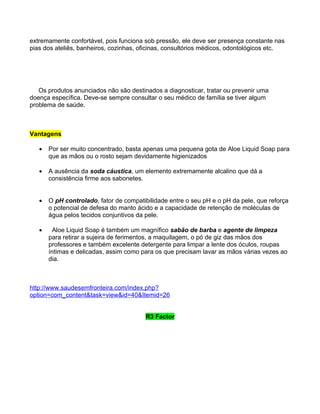 extremamente confortável, pois funciona sob pressão, ele deve ser presença constante nas
pias dos ateliês, banheiros, cozinhas, oficinas, consultórios médicos, odontológicos etc.




   Os produtos anunciados não são destinados a diagnosticar, tratar ou prevenir uma
doença específica. Deve-se sempre consultar o seu médico de família se tiver algum
problema de saúde.



Vantagens

   •   Por ser muito concentrado, basta apenas uma pequena gota de Aloe Liquid Soap para
       que as mãos ou o rosto sejam devidamente higienizados

   •   A ausência da soda cáustica, um elemento extremamente alcalino que dá a
       consistência firme aos sabonetes.


   •   O pH controlado, fator de compatibilidade entre o seu pH e o pH da pele, que reforça
       o potencial de defesa do manto ácido e a capacidade de retenção de moléculas de
       água pelos tecidos conjuntivos da pele.

   •     Aloe Liquid Soap é também um magnífico sabão de barba e agente de limpeza
       para retirar a sujeira de ferimentos, a maquilagem, o pó de giz das mãos dos
       professores e também excelente detergente para limpar a lente dos óculos, roupas
       íntimas e delicadas, assim como para os que precisam lavar as mãos várias vezes ao
       dia.



http://www.saudesemfronteira.com/index.php?
option=com_content&task=view&id=40&Itemid=26


                                        R3 Factor
 