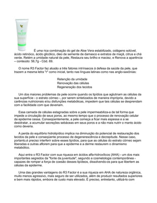 É uma rica combinação do gel de Aloe Vera estabilizado, colágeno solúvel,
ácido retinóico, ácido glicólico, óleo de semente de damasco e extratos de maçã, citrus e chá
verde. Retém a umidade natural da pele, Restaura seu brilho e maciez, e Renova a aparência
– conteúdo: 56,7g - Cód. 69.

   O nome R3 Factor faz alusão a três fatores intrínsecos à defesa da saúde da pele, que
trazem a mesma letra "r" como inicial, tanto nas línguas latinas como nas anglo-saxônias:

                                Retenção da umidade
                                Renovação das células
                                Regeneração dos tecidos

   Um dos maiores problemas da pele ocorre quando os lipídios que aglutinam as células da
sua superfície - o estrato córneo -, por serem sintetizados de maneira imprópria, devido a
carências nutricionais e/ou disfunções metabólicas, impedem que tais células se desprendam
com a facilidade com que deveriam.

   Essa camada de células estagnadas sobre a pele impermeabiliza-a de tal forma que
impede a circulação de seus poros, ao mesmo tempo que o processo de renovação celular
da epiderme cessa. Conseqüentemente, a pele começa a ficar mais espessa e a se
desidratar, a acumular secreções sebáceas em seus poros e a não mais nutrir o manto ácido
como deveria.

    A perda do equilíbrio hidrolipídico implica na diminuição do potencial de restauração dos
tecidos da pele e conseqüente processo de degenerescência e decrepitude. Nesse caso,
portanto,é preciso interferir sobre esses lipídios, para que as células do estrato córneo sejam
liberadas e outras aflorem para que a epiderme e a derme restaurem o dinamismo
metabólico.

   Aqui entra o R3 Factor com sua riqueza em ácidos alfa-hidroxílicos (AHA) - um dos mais
importantes segredos da "fonte da juventude", segundo a cosmetologia contemporânea -
capazes de romper a força de coesão desses lipídeos, dissolvendo-os para que libertem as
células da epiderme.

   Uma das grandes vantagens do R3 Factor é a sua riqueza em AHA de natureza orgânica,
muito menos agressivo, mais seguro de ser utilizados, além de produzir resultados superiores
e bem mais rápidos, embora de custo mais elevado. É preciso, entretanto, utilizá-lo com
 